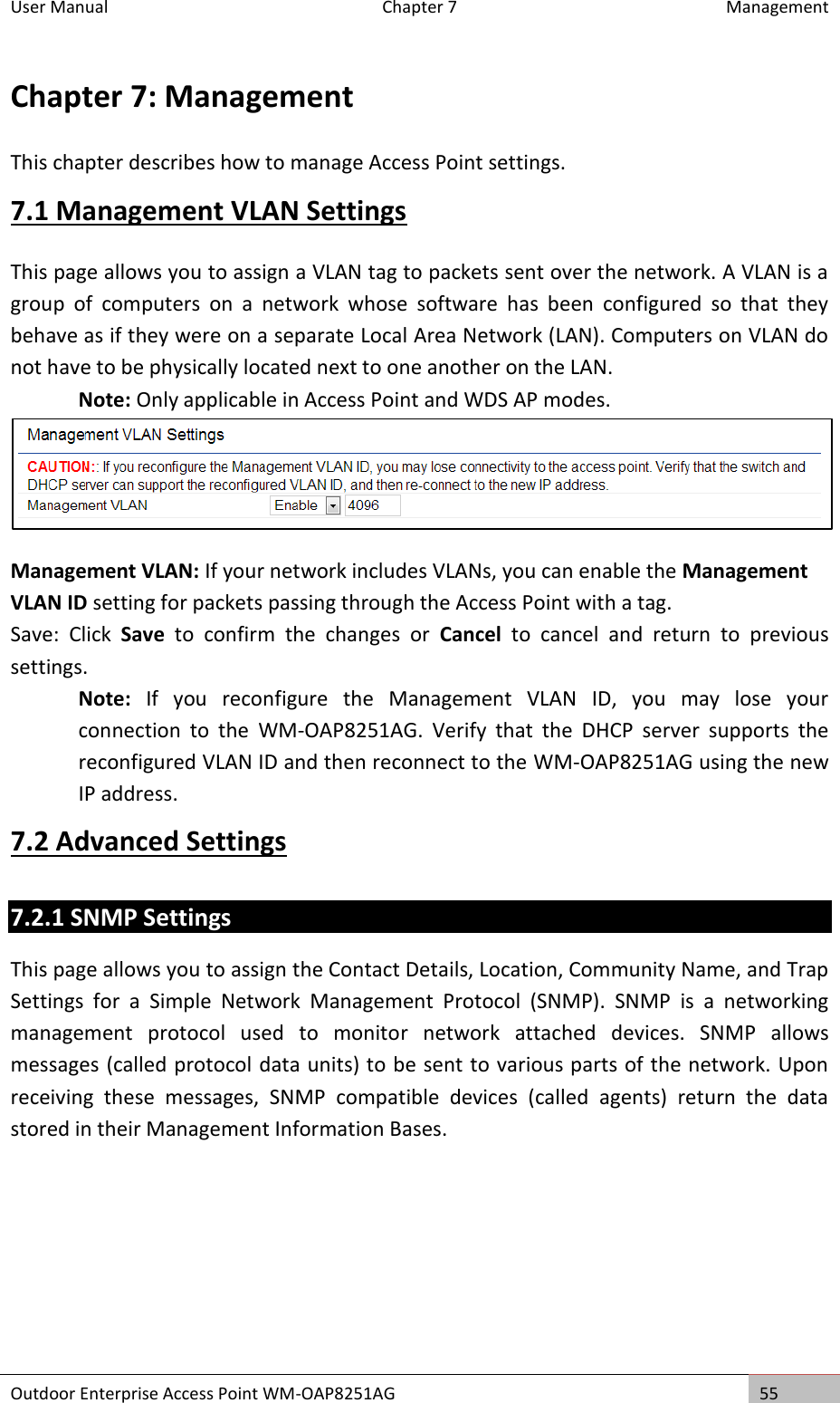 User Manual  Chapter 7  Management Outdoor Enterprise Access Point WM-OAP8251AG 55  Chapter 7: Management This chapter describes how to manage Access Point settings. 7.1 Management VLAN Settings This page allows you to assign a VLAN tag to packets sent over the network. A VLAN is a group  of  computers  on  a  network  whose  software  has  been  configured  so  that  they behave as if they were on a separate Local Area Network (LAN). Computers on VLAN do not have to be physically located next to one another on the LAN. Note: Only applicable in Access Point and WDS AP modes.  Management VLAN: If your network includes VLANs, you can enable the Management VLAN ID setting for packets passing through the Access Point with a tag. Save:  Click  Save  to  confirm  the  changes  or  Cancel  to  cancel  and  return  to  previous settings. Note:  If  you  reconfigure  the  Management  VLAN  ID,  you  may  lose  your connection  to  the  WM-OAP8251AG.  Verify  that  the  DHCP  server  supports  the reconfigured VLAN ID and then reconnect to the WM-OAP8251AG using the new IP address. 7.2 Advanced Settings 7.2.1 SNMP Settings This page allows you to assign the Contact Details, Location, Community Name, and Trap Settings  for  a  Simple  Network  Management  Protocol  (SNMP).  SNMP  is  a  networking management  protocol  used  to  monitor  network  attached  devices.  SNMP  allows messages (called protocol data units) to be sent to various parts of the network. Upon receiving  these  messages,  SNMP  compatible  devices  (called  agents)  return  the  data stored in their Management Information Bases. 