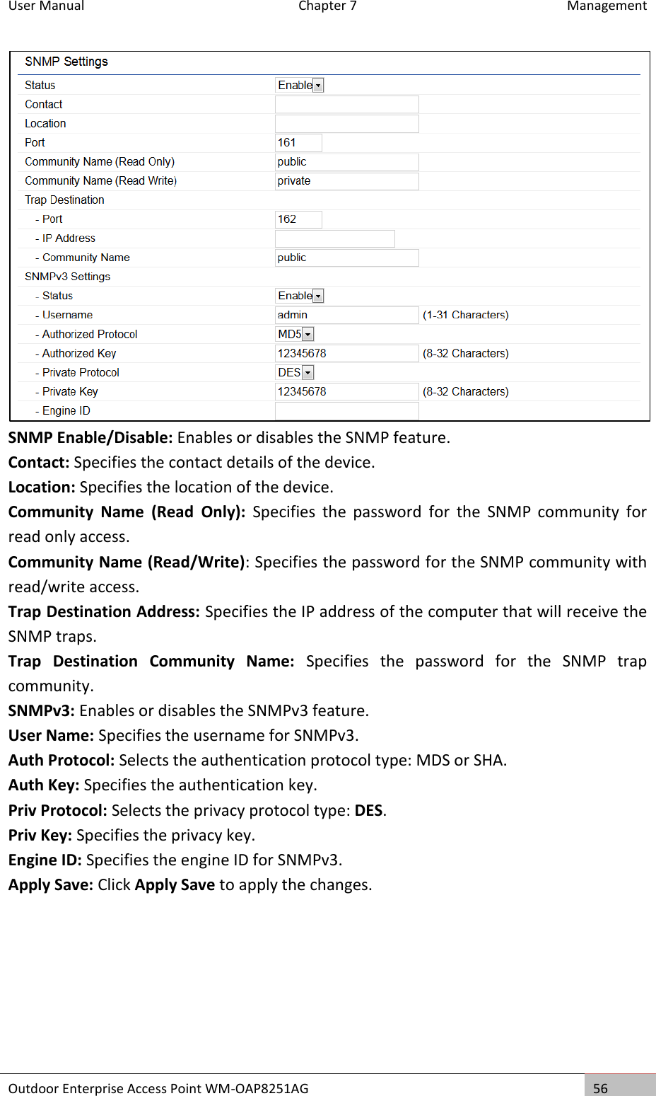 User Manual  Chapter 7  Management Outdoor Enterprise Access Point WM-OAP8251AG 56   SNMP Enable/Disable: Enables or disables the SNMP feature. Contact: Specifies the contact details of the device. Location: Specifies the location of the device. Community  Name  (Read  Only):  Specifies  the  password  for  the  SNMP  community  for read only access. Community Name (Read/Write): Specifies the password for the SNMP community with read/write access. Trap Destination Address: Specifies the IP address of the computer that will receive the SNMP traps. Trap  Destination  Community  Name:  Specifies  the  password  for  the  SNMP  trap community. SNMPv3: Enables or disables the SNMPv3 feature. User Name: Specifies the username for SNMPv3. Auth Protocol: Selects the authentication protocol type: MDS or SHA. Auth Key: Specifies the authentication key. Priv Protocol: Selects the privacy protocol type: DES. Priv Key: Specifies the privacy key. Engine ID: Specifies the engine ID for SNMPv3. Apply Save: Click Apply Save to apply the changes.    