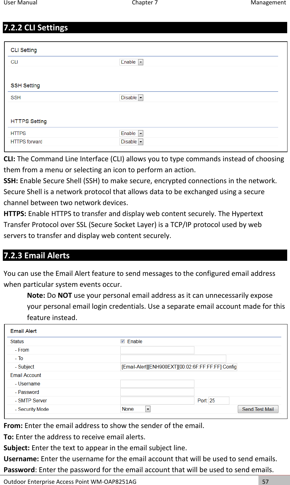 User Manual  Chapter 7  Management Outdoor Enterprise Access Point WM-OAP8251AG 57  7.2.2 CLI Settings  CLI: The Command Line Interface (CLI) allows you to type commands instead of choosing them from a menu or selecting an icon to perform an action. SSH: Enable Secure Shell (SSH) to make secure, encrypted connections in the network. Secure Shell is a network protocol that allows data to be exchanged using a secure channel between two network devices. HTTPS: Enable HTTPS to transfer and display web content securely. The Hypertext Transfer Protocol over SSL (Secure Socket Layer) is a TCP/IP protocol used by web servers to transfer and display web content securely. 7.2.3 Email Alerts You can use the Email Alert feature to send messages to the configured email address when particular system events occur. Note: Do NOT use your personal email address as it can unnecessarily expose your personal email login credentials. Use a separate email account made for this feature instead.  From: Enter the email address to show the sender of the email. To: Enter the address to receive email alerts. Subject: Enter the text to appear in the email subject line. Username: Enter the username for the email account that will be used to send emails. Password: Enter the password for the email account that will be used to send emails. 