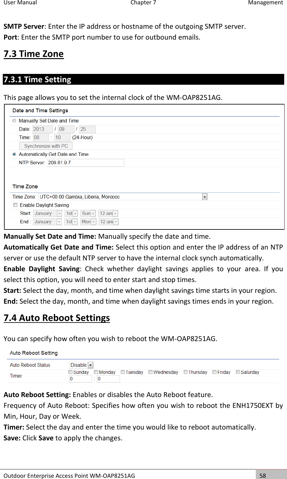 User Manual  Chapter 7  Management Outdoor Enterprise Access Point WM-OAP8251AG 58  SMTP Server: Enter the IP address or hostname of the outgoing SMTP server. Port: Enter the SMTP port number to use for outbound emails. 7.3 Time Zone 7.3.1 Time Setting This page allows you to set the internal clock of the WM-OAP8251AG.  Manually Set Date and Time: Manually specify the date and time. Automatically Get Date and Time: Select this option and enter the IP address of an NTP server or use the default NTP server to have the internal clock synch automatically. Enable  Daylight  Saving:  Check  whether  daylight  savings  applies  to  your  area.  If  you select this option, you will need to enter start and stop times. Start: Select the day, month, and time when daylight savings time starts in your region. End: Select the day, month, and time when daylight savings times ends in your region. 7.4 Auto Reboot Settings You can specify how often you wish to reboot the WM-OAP8251AG.  Auto Reboot Setting: Enables or disables the Auto Reboot feature. Frequency of Auto Reboot: Specifies how often you wish to reboot the ENH1750EXT by Min, Hour, Day or Week. Timer: Select the day and enter the time you would like to reboot automatically. Save: Click Save to apply the changes. 