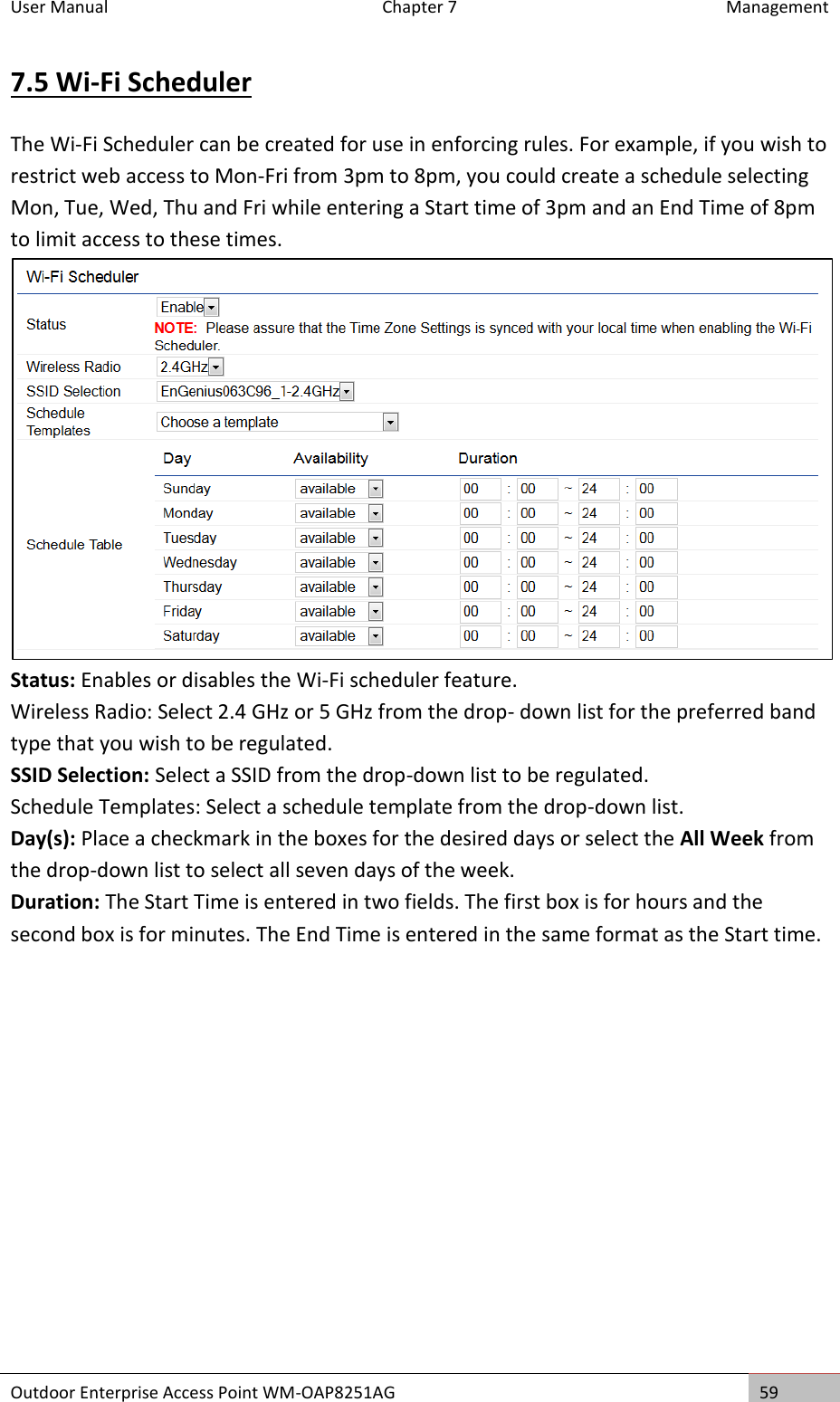 User Manual  Chapter 7  Management Outdoor Enterprise Access Point WM-OAP8251AG 59  7.5 Wi-Fi Scheduler The Wi-Fi Scheduler can be created for use in enforcing rules. For example, if you wish to restrict web access to Mon-Fri from 3pm to 8pm, you could create a schedule selecting Mon, Tue, Wed, Thu and Fri while entering a Start time of 3pm and an End Time of 8pm to limit access to these times.  Status: Enables or disables the Wi-Fi scheduler feature. Wireless Radio: Select 2.4 GHz or 5 GHz from the drop- down list for the preferred band type that you wish to be regulated. SSID Selection: Select a SSID from the drop-down list to be regulated. Schedule Templates: Select a schedule template from the drop-down list. Day(s): Place a checkmark in the boxes for the desired days or select the All Week from the drop-down list to select all seven days of the week. Duration: The Start Time is entered in two fields. The first box is for hours and the second box is for minutes. The End Time is entered in the same format as the Start time.    