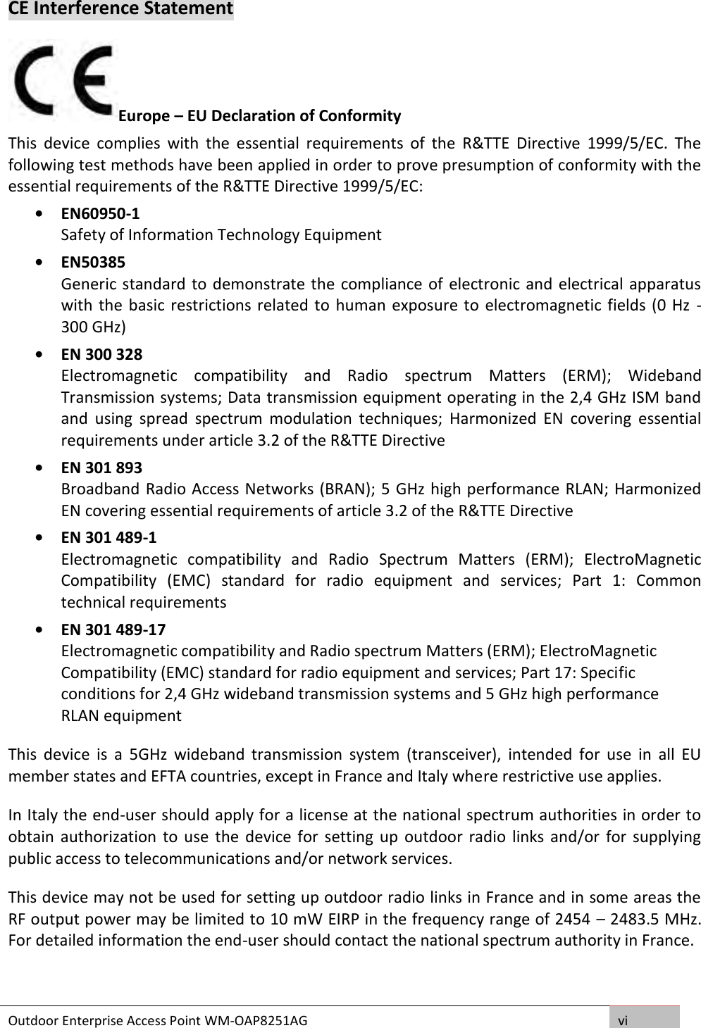 Outdoor Enterprise Access Point WM-OAP8251AG vi  CE Interference Statement Europe – EU Declaration of Conformity This  device  complies  with  the  essential  requirements  of  the  R&amp;TTE  Directive  1999/5/EC.  The following test methods have been applied in order to prove presumption of conformity with the essential requirements of the R&amp;TTE Directive 1999/5/EC:  • EN60950-1  Safety of Information Technology Equipment  • EN50385 Generic standard to demonstrate the compliance of electronic and electrical apparatus with the basic restrictions related to  human  exposure to electromagnetic fields (0 Hz  - 300 GHz)  • EN 300 328  Electromagnetic  compatibility  and  Radio  spectrum  Matters  (ERM);  Wideband Transmission systems; Data transmission equipment operating in the 2,4 GHz ISM band and  using  spread  spectrum  modulation  techniques;  Harmonized  EN  covering  essential requirements under article 3.2 of the R&amp;TTE Directive  • EN 301 893  Broadband Radio Access Networks (BRAN); 5 GHz high performance RLAN; Harmonized EN covering essential requirements of article 3.2 of the R&amp;TTE Directive  • EN 301 489-1  Electromagnetic  compatibility  and  Radio  Spectrum  Matters  (ERM);  ElectroMagnetic Compatibility  (EMC)  standard  for  radio  equipment  and  services;  Part  1:  Common technical requirements  • EN 301 489-17  Electromagnetic compatibility and Radio spectrum Matters (ERM); ElectroMagnetic Compatibility (EMC) standard for radio equipment and services; Part 17: Specific conditions for 2,4 GHz wideband transmission systems and 5 GHz high performance RLAN equipment This  device  is  a  5GHz  wideband  transmission  system  (transceiver),  intended  for  use  in  all  EU member states and EFTA countries, except in France and Italy where restrictive use applies. In Italy the end-user should apply for a license at the national spectrum authorities in order to obtain  authorization to use  the  device for  setting  up outdoor  radio  links and/or  for supplying public access to telecommunications and/or network services. This device may not be used for setting up outdoor radio links in France and in some areas the RF output power may be limited to 10 mW EIRP in the frequency range of 2454 – 2483.5 MHz. For detailed information the end-user should contact the national spectrum authority in France.    