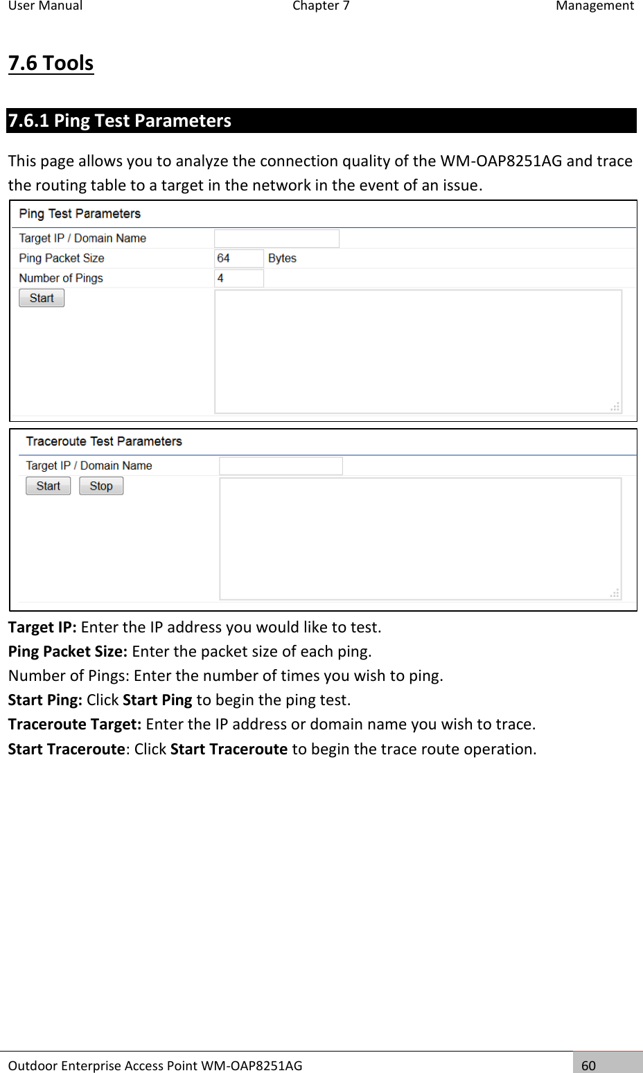 User Manual  Chapter 7  Management Outdoor Enterprise Access Point WM-OAP8251AG 60  7.6 Tools 7.6.1 Ping Test Parameters This page allows you to analyze the connection quality of the WM-OAP8251AG and trace the routing table to a target in the network in the event of an issue.   Target IP: Enter the IP address you would like to test. Ping Packet Size: Enter the packet size of each ping. Number of Pings: Enter the number of times you wish to ping. Start Ping: Click Start Ping to begin the ping test. Traceroute Target: Enter the IP address or domain name you wish to trace. Start Traceroute: Click Start Traceroute to begin the trace route operation.    