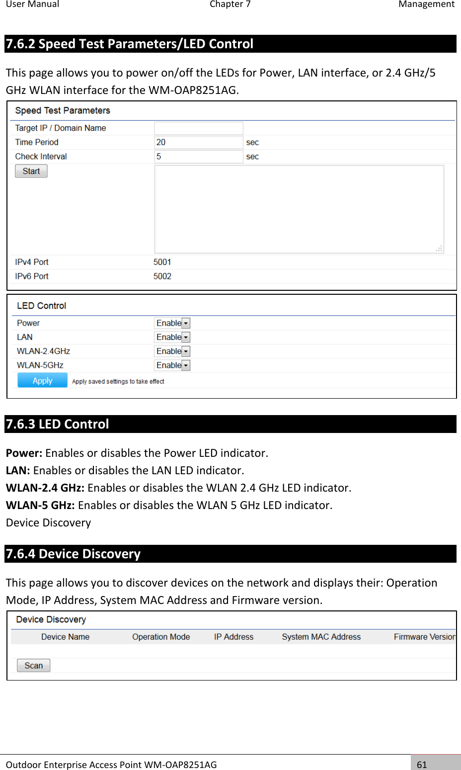 User Manual  Chapter 7  Management Outdoor Enterprise Access Point WM-OAP8251AG 61  7.6.2 Speed Test Parameters/LED Control This page allows you to power on/off the LEDs for Power, LAN interface, or 2.4 GHz/5 GHz WLAN interface for the WM-OAP8251AG.   7.6.3 LED Control Power: Enables or disables the Power LED indicator. LAN: Enables or disables the LAN LED indicator. WLAN-2.4 GHz: Enables or disables the WLAN 2.4 GHz LED indicator. WLAN-5 GHz: Enables or disables the WLAN 5 GHz LED indicator. Device Discovery 7.6.4 Device Discovery This page allows you to discover devices on the network and displays their: Operation Mode, IP Address, System MAC Address and Firmware version.   