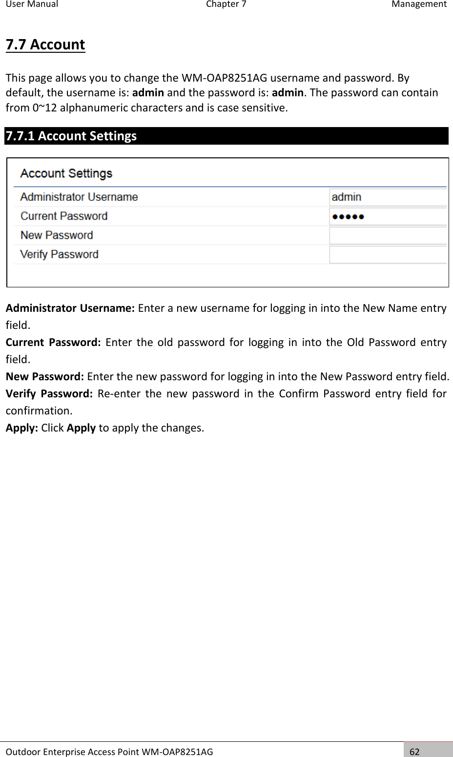 User Manual  Chapter 7  Management Outdoor Enterprise Access Point WM-OAP8251AG 62  7.7 Account This page allows you to change the WM-OAP8251AG username and password. By default, the username is: admin and the password is: admin. The password can contain from 0~12 alphanumeric characters and is case sensitive. 7.7.1 Account Settings  Administrator Username: Enter a new username for logging in into the New Name entry field. Current  Password:  Enter  the  old password  for  logging  in  into the  Old  Password  entry field. New Password: Enter the new password for logging in into the New Password entry field. Verify  Password: Re-enter  the  new  password  in  the  Confirm  Password  entry  field  for confirmation. Apply: Click Apply to apply the changes.    