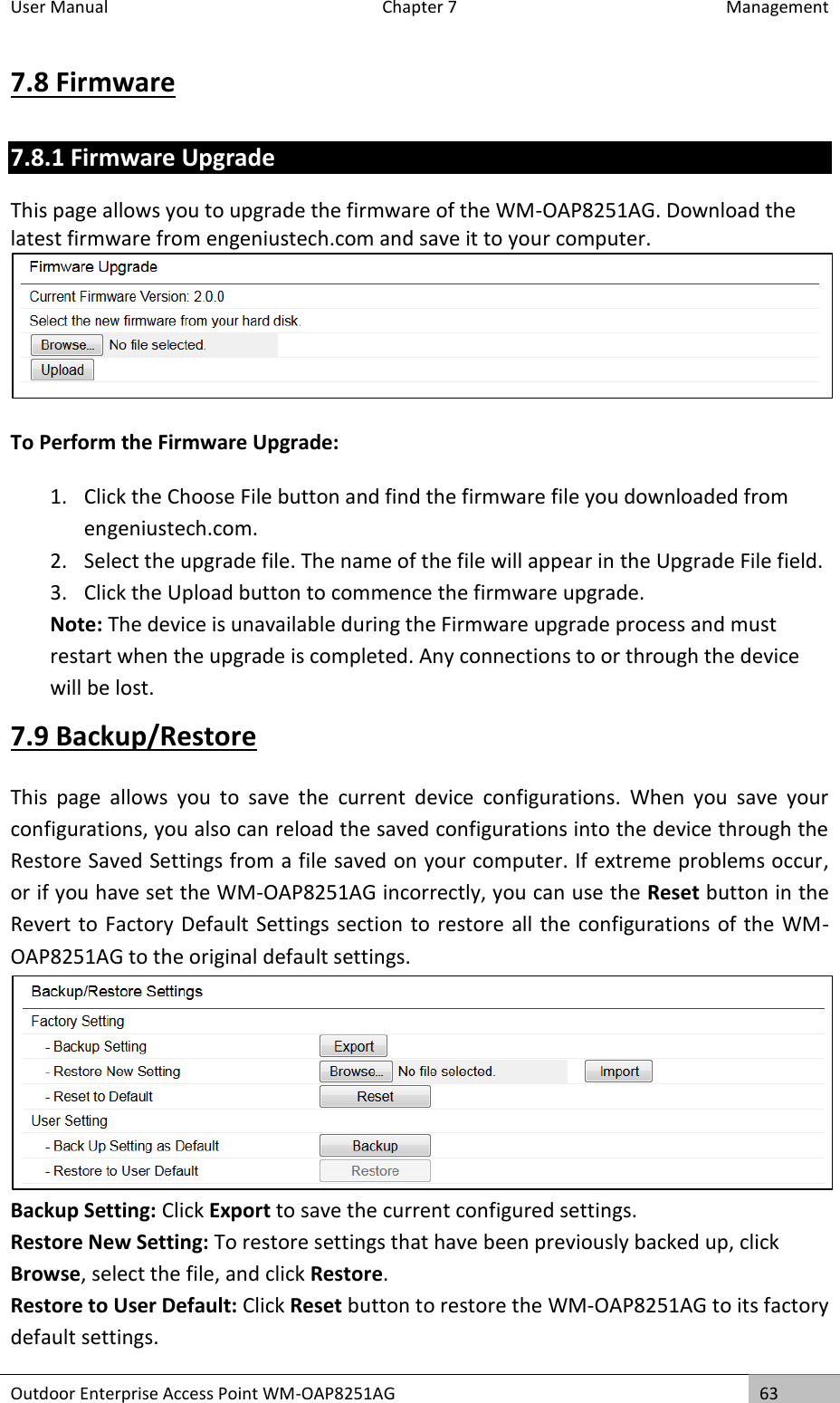 User Manual  Chapter 7  Management Outdoor Enterprise Access Point WM-OAP8251AG 63  7.8 Firmware 7.8.1 Firmware Upgrade This page allows you to upgrade the firmware of the WM-OAP8251AG. Download the latest firmware from engeniustech.com and save it to your computer.  To Perform the Firmware Upgrade: 1. Click the Choose File button and find the firmware file you downloaded from engeniustech.com. 2. Select the upgrade file. The name of the file will appear in the Upgrade File field. 3. Click the Upload button to commence the firmware upgrade. Note: The device is unavailable during the Firmware upgrade process and must restart when the upgrade is completed. Any connections to or through the device will be lost. 7.9 Backup/Restore This  page  allows  you  to  save  the  current  device  configurations.  When  you  save  your configurations, you also can reload the saved configurations into the device through the Restore Saved Settings from a file saved on your computer. If extreme problems occur, or if you have set the WM-OAP8251AG incorrectly, you can use the Reset button in the Revert to Factory Default Settings section to restore all the configurations of the WM-OAP8251AG to the original default settings.  Backup Setting: Click Export to save the current configured settings. Restore New Setting: To restore settings that have been previously backed up, click Browse, select the file, and click Restore. Restore to User Default: Click Reset button to restore the WM-OAP8251AG to its factory default settings. 