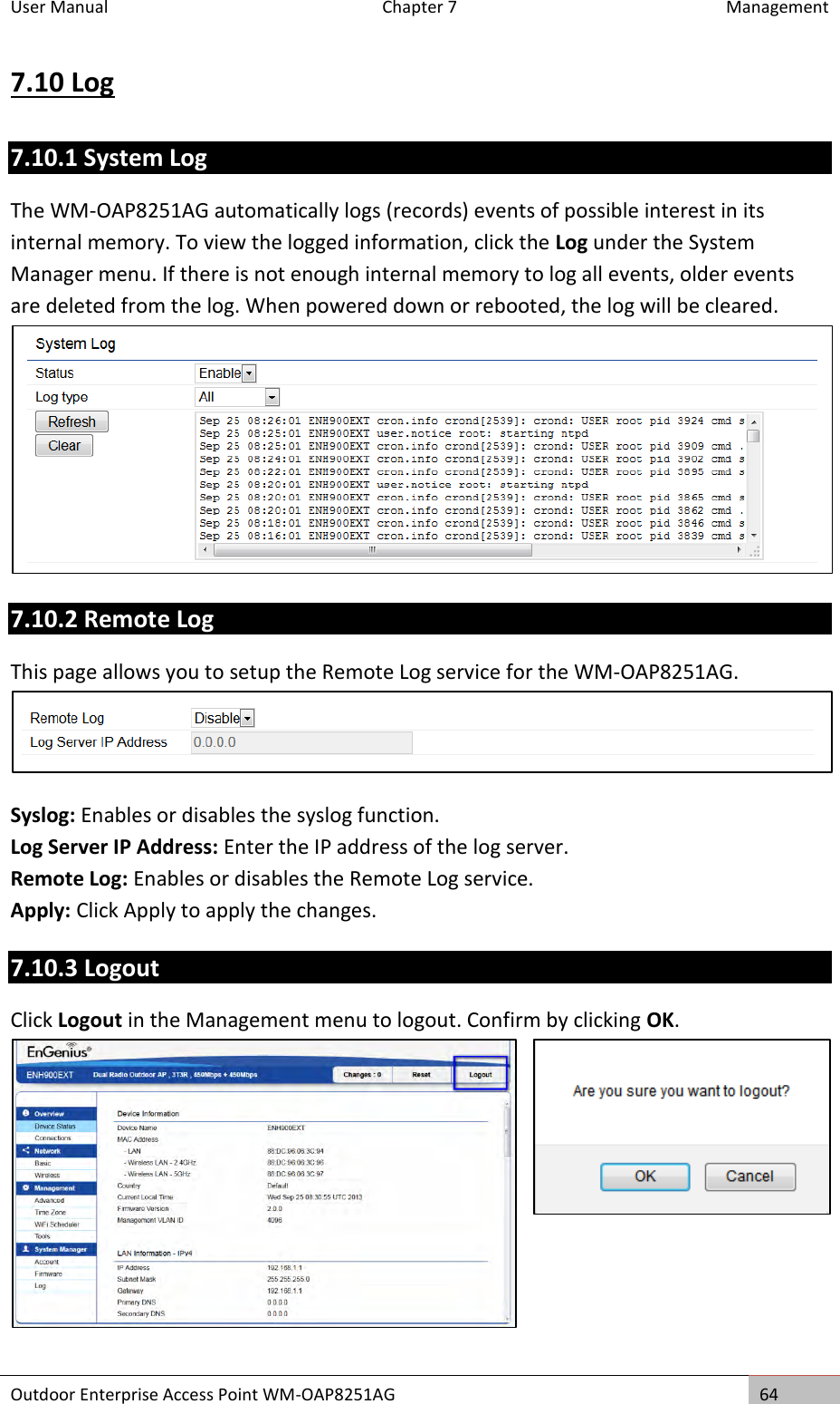 User Manual  Chapter 7  Management Outdoor Enterprise Access Point WM-OAP8251AG 64  7.10 Log 7.10.1 System Log The WM-OAP8251AG automatically logs (records) events of possible interest in its internal memory. To view the logged information, click the Log under the System Manager menu. If there is not enough internal memory to log all events, older events are deleted from the log. When powered down or rebooted, the log will be cleared.  7.10.2 Remote Log This page allows you to setup the Remote Log service for the WM-OAP8251AG.  Syslog: Enables or disables the syslog function. Log Server IP Address: Enter the IP address of the log server. Remote Log: Enables or disables the Remote Log service. Apply: Click Apply to apply the changes. 7.10.3 Logout Click Logout in the Management menu to logout. Confirm by clicking OK.    