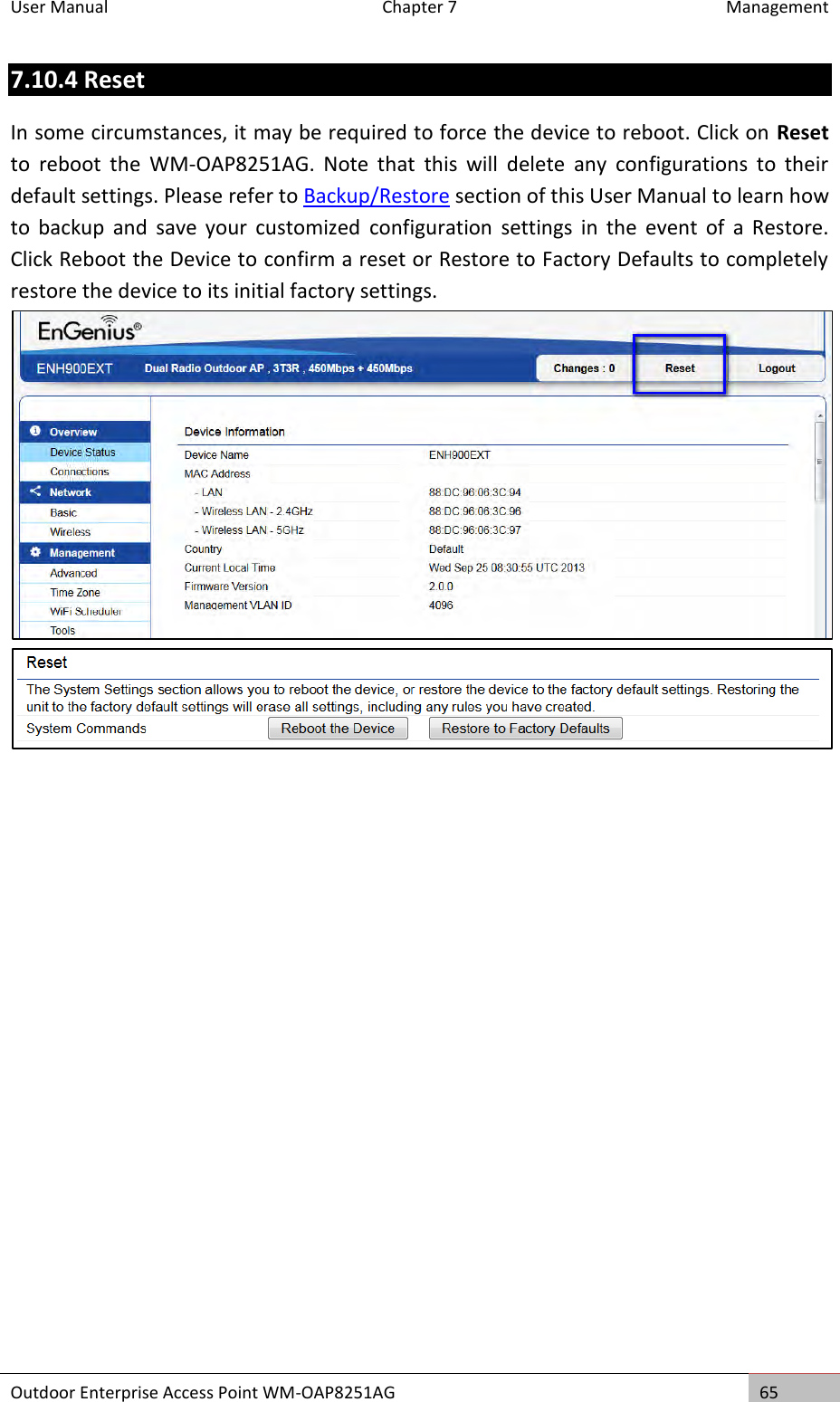 User Manual  Chapter 7  Management Outdoor Enterprise Access Point WM-OAP8251AG 65  7.10.4 Reset In some circumstances, it may be required to force the device to reboot. Click on Reset to  reboot  the  WM-OAP8251AG.  Note  that  this  will  delete  any  configurations  to  their default settings. Please refer to Backup/Restore section of this User Manual to learn how to  backup  and  save  your  customized  configuration  settings  in  the  event  of  a  Restore. Click Reboot the Device to confirm a reset or Restore to Factory Defaults to completely restore the device to its initial factory settings.    