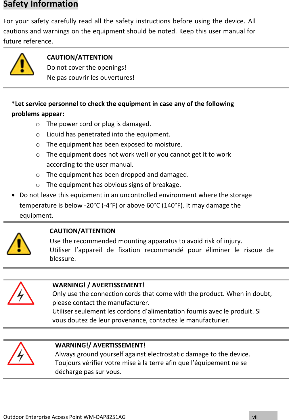 Outdoor Enterprise Access Point WM-OAP8251AG vii  Safety Information For your  safety carefully read all the  safety instructions before using the device.  All cautions and warnings on the equipment should be noted. Keep this user manual for future reference.   CAUTION/ATTENTION Do not cover the openings! Ne pas couvrir les ouvertures!  *Let service personnel to check the equipment in case any of the following problems appear: o The power cord or plug is damaged. o Liquid has penetrated into the equipment. o The equipment has been exposed to moisture. o The equipment does not work well or you cannot get it to work according to the user manual. o The equipment has been dropped and damaged. o The equipment has obvious signs of breakage.  Do not leave this equipment in an uncontrolled environment where the storage temperature is below -20°C (-4°F) or above 60°C (140°F). It may damage the equipment.     CAUTION/ATTENTION Use the recommended mounting apparatus to avoid risk of injury. Utiliser  l’appareil  de  fixation  recommandé  pour  éliminer  le  risque  de blessure.   WARNING! / AVERTISSEMENT! Only use the connection cords that come with the product. When in doubt, please contact the manufacturer. Utiliser seulement les cordons d’alimentation fournis avec le produit. Si vous doutez de leur provenance, contactez le manufacturier.   WARNING!/ AVERTISSEMENT! Always ground yourself against electrostatic damage to the device. Toujours vérifier votre mise à la terre afin que l’équipement ne se décharge pas sur vous.     