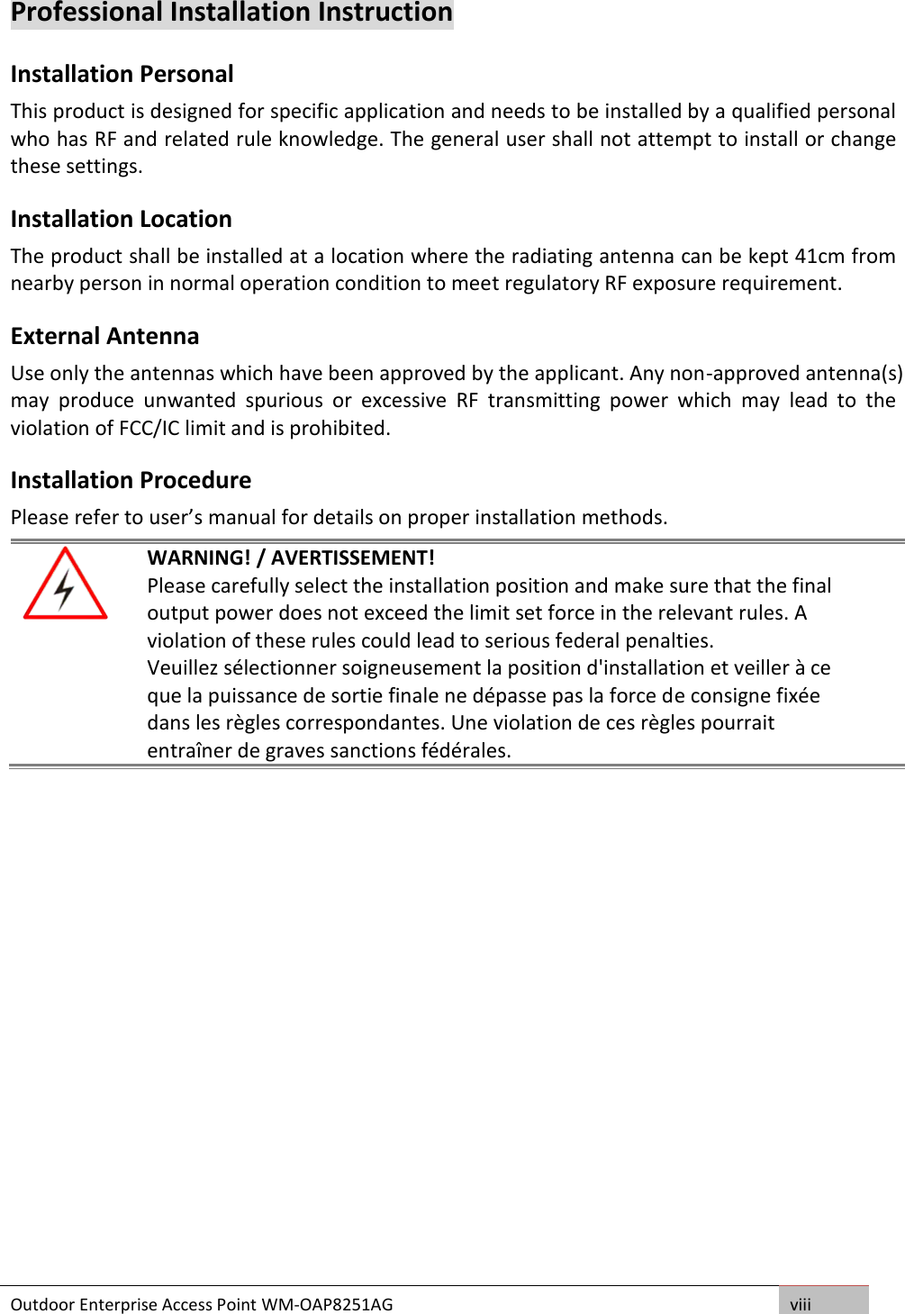 Outdoor Enterprise Access Point WM-OAP8251AG viii  Professional Installation Instruction Installation Personal  This product is designed for specific application and needs to be installed by a qualified personal who has RF and related rule knowledge. The general user shall not attempt to install or change these settings. Installation Location  The product shall be installed at a location where the radiating antenna can be kept 41cm from nearby person in normal operation condition to meet regulatory RF exposure requirement. External Antenna  Use only the antennas which have been approved by the applicant. Any non-approved antenna(s) may  produce  unwanted  spurious  or  excessive  RF  transmitting  power  which  may  lead  to  the violation of FCC/IC limit and is prohibited. Installation Procedure Please refer to user’s manual for details on proper installation methods.   WARNING! / AVERTISSEMENT! Please carefully select the installation position and make sure that the final output power does not exceed the limit set force in the relevant rules. A violation of these rules could lead to serious federal penalties. Veuillez sélectionner soigneusement la position d&apos;installation et veiller à ce que la puissance de sortie finale ne dépasse pas la force de consigne fixée dans les règles correspondantes. Une violation de ces règles pourrait entraîner de graves sanctions fédérales.     