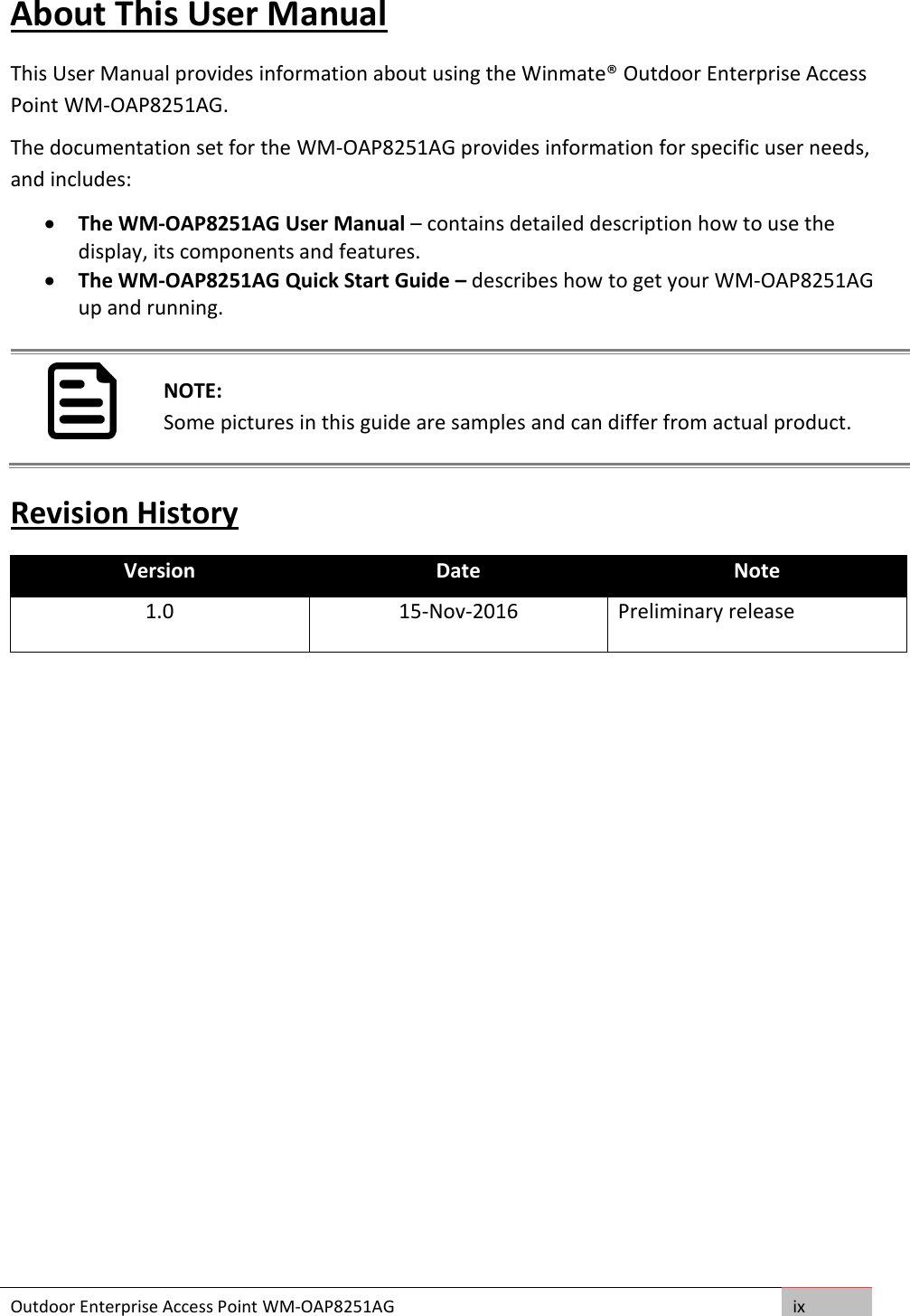 Outdoor Enterprise Access Point WM-OAP8251AG ix  About This User Manual This User Manual provides information about using the Winmate® Outdoor Enterprise Access Point WM-OAP8251AG.  The documentation set for the WM-OAP8251AG provides information for specific user needs, and includes:  The WM-OAP8251AG User Manual – contains detailed description how to use the display, its components and features.  The WM-OAP8251AG Quick Start Guide – describes how to get your WM-OAP8251AG up and running.   NOTE: Some pictures in this guide are samples and can differ from actual product. Revision History Version Date Note 1.0 15-Nov-2016 Preliminary release    