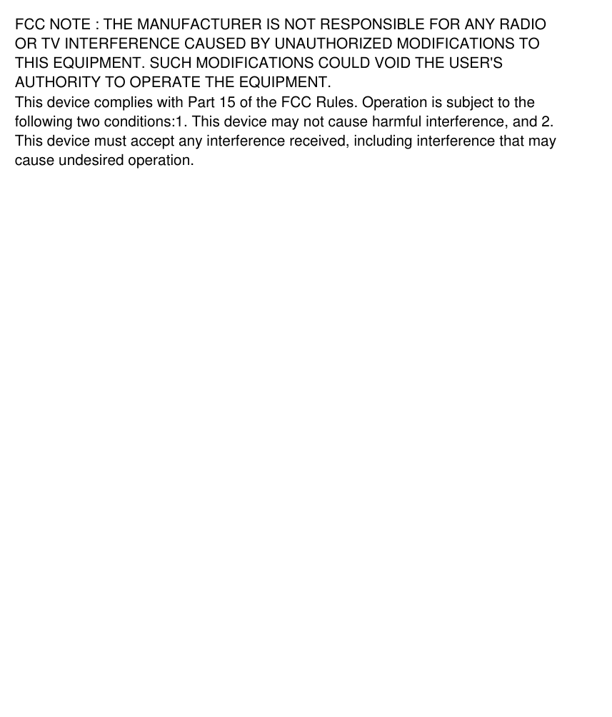 FCC NOTE : THE MANUFACTURER IS NOT RESPONSIBLE FOR ANY RADIO OR TV INTERFERENCE CAUSED BY UNAUTHORIZED MODIFICATIONS TO THIS EQUIPMENT. SUCH MODIFICATIONS COULD VOID THE USER'S AUTHORITY TO OPERATE THE EQUIPMENT.This device complies with Part 15 of the FCC Rules. Operation is subject to the following two conditions:1. This device may not cause harmful interference, and 2. This device must accept any interference received, including interference that may cause undesired operation.