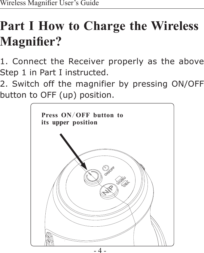 Wireless Magnier User&rsquo;s Guide- 4 -Part I How to Charge the Wireless Magnier?1. Connect the  Receiver properly as the above Step 1 in Part I instructed.2. Switch off the magnifier  by  pressing  ON/OFF button to OFF (up) position.Press ON/OFF button toits upper position 