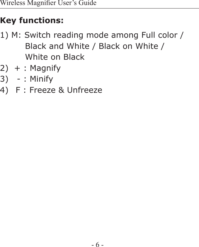 Wireless Magnier User&rsquo;s Guide- 6 -Key functions:1) M: Switch reading mode among Full color /          Black and White / Black on White /          White on Black2)  + : Magnify 3)   - : Minify 4)   F : Freeze &amp; Unfreeze