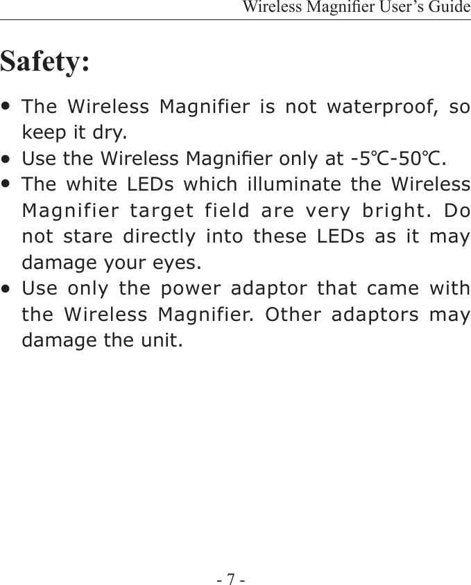Wireless Magnier User&rsquo;s Guide- 7 -The  Wireless  Magnifier  is  not  waterproof,  so keep it dry.Use the Wireless Magnier only at -5℃-50℃.The white  LEDs  which illuminate  the  Wireless Magnifier target  field  are very bright. Do not stare  directly  into these LEDs  as  it may damage your eyes.Use only  the  power  adaptor that  came  with the Wireless  Magnifier. Other adaptors  may damage the unit.Safety:●●●●