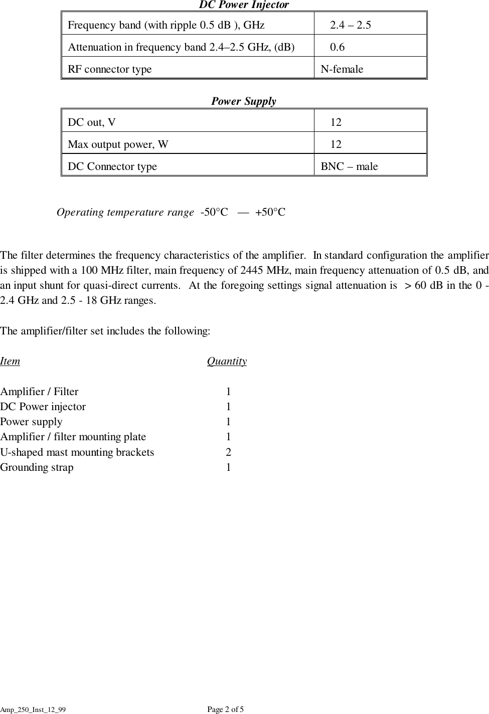Amp_250_Inst_12_99 Page 2 of 5DC Power InjectorFrequency band (with ripple 0.5 dB ), GHz    2.4 &ndash; 2.5 Attenuation in frequency band 2.4&ndash;2.5 GHz, (dB)    0.6RF connector type N-femalePower SupplyDC out, V    12 Max output power, W    12DC Connector type BNC &ndash; maleOperating temperature range  -50&deg;C   &mdash;  +50&deg;CThe filter determines the frequency characteristics of the amplifier.  In standard configuration the amplifieris shipped with a 100 MHz filter, main frequency of 2445 MHz, main frequency attenuation of 0.5 dB, andan input shunt for quasi-direct currents.  At the foregoing settings signal attenuation is  > 60 dB in the 0 -2.4 GHz and 2.5 - 18 GHz ranges.The amplifier/filter set includes the following:Item QuantityAmplifier / Filter 1DC Power injector 1Power supply 1Amplifier / filter mounting plate 1U-shaped mast mounting brackets 2Grounding strap 1