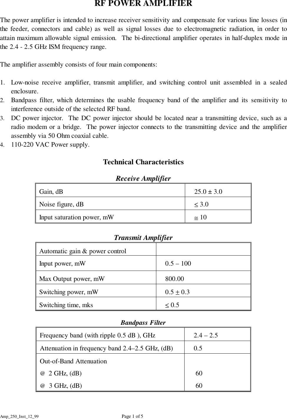 Amp_250_Inst_12_99 Page 1 of 5RF POWER AMPLIFIERThe power amplifier is intended to increase receiver sensitivity and compensate for various line losses (inthe feeder, connectors and cable) as well as signal losses due to electromagnetic radiation, in order toattain maximum allowable signal emission.  The bi-directional amplifier operates in half-duplex mode inthe 2.4 - 2.5 GHz ISM frequency range.The amplifier assembly consists of four main components:1. Low-noise receive amplifier, transmit amplifier, and switching control unit assembled in a sealedenclosure.2. Bandpass filter, which determines the usable frequency band of the amplifier and its sensitivity tointerference outside of the selected RF band.3. DC power injector.  The DC power injector should be located near a transmitting device, such as aradio modem or a bridge.  The power injector connects to the transmitting device and the amplifierassembly via 50 Ohm coaxial cable.4. 110-220 VAC Power supply.Technical CharacteristicsReceive AmplifierGain, dB    25.0 &plusmn; 3.0Noise figure, dB    &le; 3.0Input saturation power, mW    &cong; 10Transmit AmplifierAutomatic gain &amp; power control   Input power, mW    0.5 &ndash; 100Max Output power, mW    800.00Switching power, mW    0.5 &plusmn; 0.3Switching time, mks    &le; 0.5Bandpass FilterFrequency band (with ripple 0.5 dB ), GHz    2.4 &ndash; 2.5 Attenuation in frequency band 2.4&ndash;2.5 GHz, (dB)    0.5Out-of-Band Attenuation@  2 GHz, (dB)@  3 GHz, (dB)    60    60