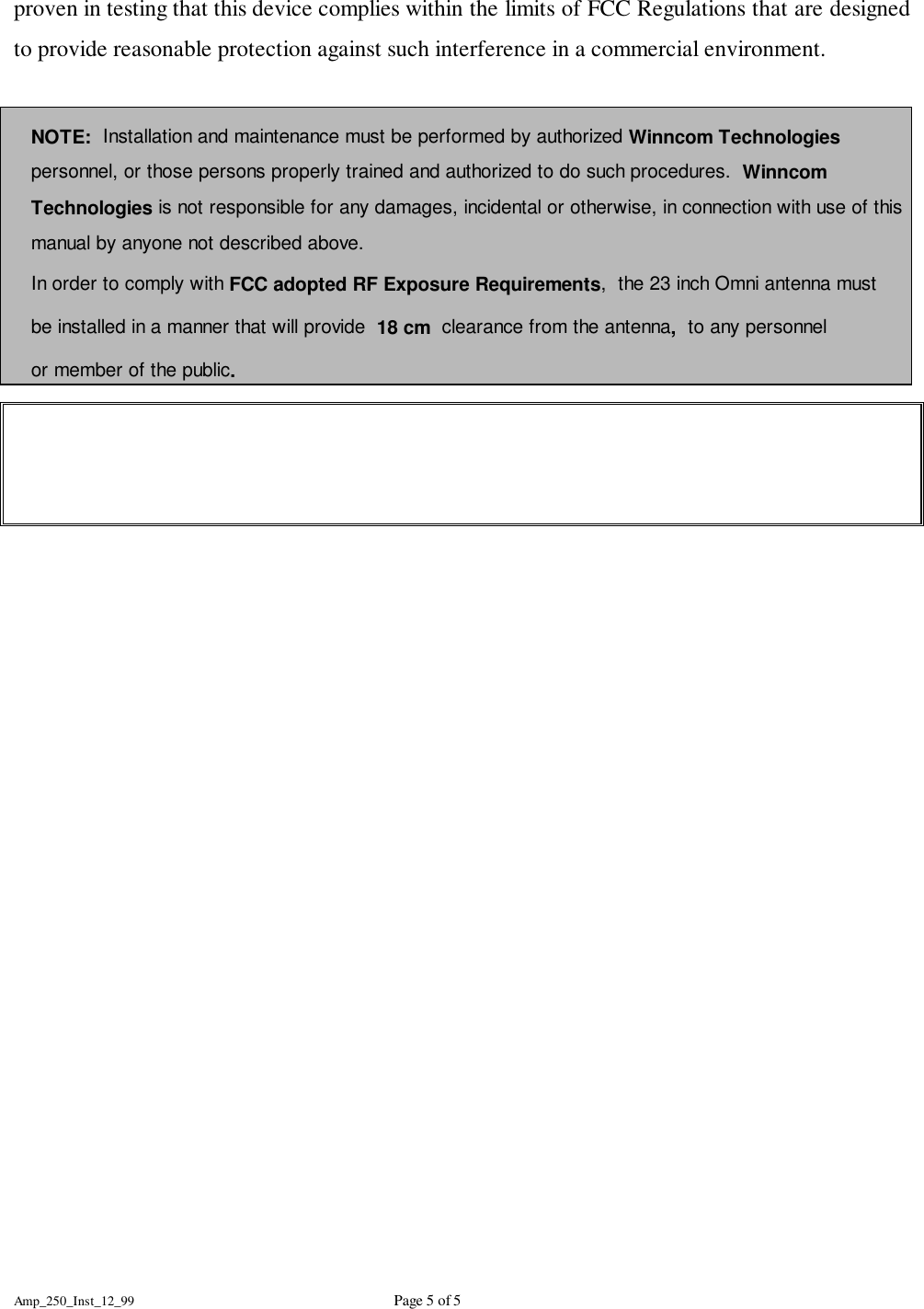 Amp_250_Inst_12_99 Page 5 of 5proven in testing that this device complies within the limits of FCC Regulations that are designedto provide reasonable protection against such interference in a commercial environment.NOTE:  Installation and maintenance must be performed by authorized Winncom Technologiespersonnel, or those persons properly trained and authorized to do such procedures.  WinncomTechnologies is not responsible for any damages, incidental or otherwise, in connection with use of thismanual by anyone not described above.In order to comply with FCC adopted RF Exposure Requirements,  the 23 inch Omni antenna mustbe installed in a manner that will provide  18 cm  clearance from the antenna,  to any personnelor member of the public.