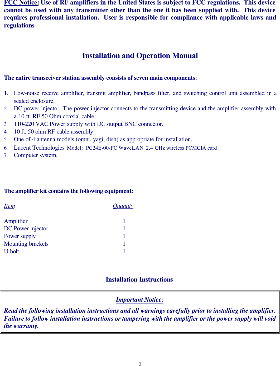2FCC Notice: Use of RF amplifiers in the United States is subject to FCC regulations.  This devicecannot be used with any transmitter other than the one it has been supplied with.  This devicerequires professional installation.  User is responsible for compliance with applicable laws andregulationsInstallation and Operation ManualThe entire transceiver station assembly consists of seven main components:1. Low-noise receive amplifier, transmit amplifier, bandpass filter, and switching control unit assembled in asealed enclosure.2. DC power injector. The power injector connects to the transmitting device and the amplifier assembly witha 10 ft. RF 50 Ohm coaxial cable.3. 110-220 VAC Power supply with DC output BNC connector.4. 10 ft. 50 ohm RF cable assembly.5. One of 4 antenna models (omni, yagi, dish) as appropriate for installation.6. Lucent Technologies  Model:  PC24E-00-FC WaveLAN 2.4 GHz wireless PCMCIA card.7. Computer system.The amplifier kit contains the following equipment:Item QuantityAmplifier 1DC Power injector 1Power supply 1Mounting brackets 1U-bolt 1Installation InstructionsImportant Notice:Read the following installation instructions and all warnings carefully prior to installing the amplifier.Failure to follow installation instructions or tampering with the amplifier or the power supply will voidthe warranty.