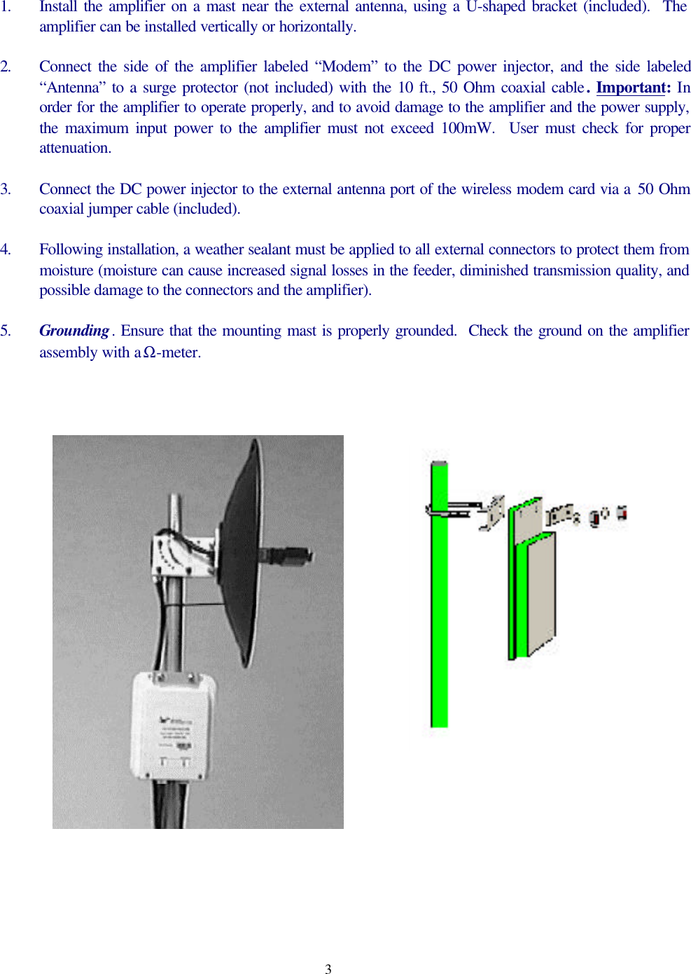 31. Install the amplifier on a mast near the external antenna, using a U-shaped bracket (included).  Theamplifier can be installed vertically or horizontally.2. Connect the side of the amplifier labeled &ldquo;Modem&rdquo; to the DC power injector, and the side labeled&ldquo;Antenna&rdquo; to a surge protector (not included) with the 10 ft., 50 Ohm coaxial cable. Important: Inorder for the amplifier to operate properly, and to avoid damage to the amplifier and the power supply,the maximum input power to the amplifier must not exceed 100mW.  User must check for properattenuation.3. Connect the DC power injector to the external antenna port of the wireless modem card via a 50 Ohmcoaxial jumper cable (included).4. Following installation, a weather sealant must be applied to all external connectors to protect them frommoisture (moisture can cause increased signal losses in the feeder, diminished transmission quality, andpossible damage to the connectors and the amplifier).5. Grounding. Ensure that the mounting mast is properly grounded.  Check the ground on the amplifierassembly with a Ω-meter.