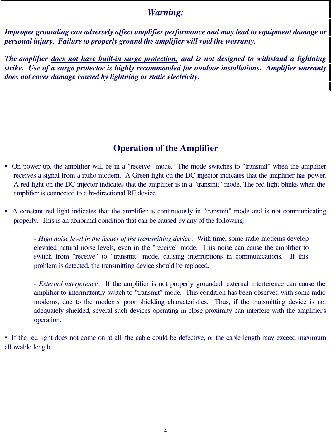 4Warning:Improper grounding can adversely affect amplifier performance and may lead to equipment damage orpersonal injury.  Failure to properly ground the amplifier will void the warranty.The amplifier  does not have built-in surge protection, and is not designed to withstand a lightningstrike.  Use of a surge protector is highly recommended for outdoor installations.  Amplifier warrantydoes not cover damage caused by lightning or static electricity.Operation of the Amplifier&bull;  On power up, the amplifier will be in a "receive" mode.  The mode switches to "transmit" when the amplifierreceives a signal from a radio modem.  A Green light on the DC injector indicates that the amplifier has power.A red light on the DC injector indicates that the amplifier is in a "transmit" mode. The red light blinks when theamplifier is connected to a bi-directional RF device.&bull;  A constant red light indicates that the amplifier is continuously in "transmit" mode and is not communicatingproperly.  This is an abnormal condition that can be caused by any of the following:- High noise level in the feeder of the transmitting device.  With time, some radio modems developelevated natural noise levels, even in the "receive" mode.  This noise can cause the amplifier toswitch from "receive" to "transmit" mode, causing interruptions in communications.  If thisproblem is detected, the transmitting device should be replaced.- External interference.  If the amplifier is not properly grounded, external interference can cause theamplifier to intermittently switch to "transmit" mode.  This condition has been observed with some radiomodems, due to the modems' poor shielding characteristics.  Thus, if the transmitting device is notadequately shielded, several such devices operating in close proximity can interfere with the amplifier'soperation.&bull;  If the red light does not come on at all, the cable could be defective, or the cable length may exceed maximumallowable length.