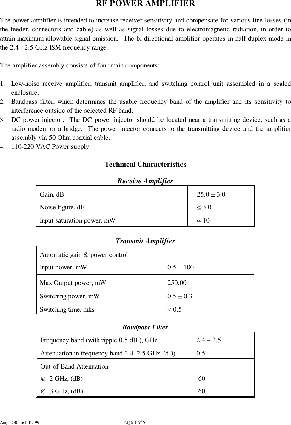 Amp_250_Inst_12_99 Page 1 of 5RF POWER AMPLIFIERThe power amplifier is intended to increase receiver sensitivity and compensate for various line losses (inthe feeder, connectors and cable) as well as signal losses due to electromagnetic radiation, in order toattain maximum allowable signal emission.  The bi-directional amplifier operates in half-duplex mode inthe 2.4 - 2.5 GHz ISM frequency range.The amplifier assembly consists of four main components:1. Low-noise receive amplifier, transmit amplifier, and switching control unit assembled in a sealedenclosure.2. Bandpass filter, which determines the usable frequency band of the amplifier and its sensitivity tointerference outside of the selected RF band.3. DC power injector.  The DC power injector should be located near a transmitting device, such as aradio modem or a bridge.  The power injector connects to the transmitting device and the amplifierassembly via 50 Ohm coaxial cable.4. 110-220 VAC Power supply.Technical CharacteristicsReceive AmplifierGain, dB    25.0 &plusmn; 3.0Noise figure, dB    &le; 3.0Input saturation power, mW    &cong; 10Transmit AmplifierAutomatic gain &amp; power control   Input power, mW    0.5 &ndash; 100Max Output power, mW    250.00Switching power, mW    0.5 &plusmn; 0.3Switching time, mks    &le; 0.5Bandpass FilterFrequency band (with ripple 0.5 dB ), GHz    2.4 &ndash; 2.5 Attenuation in frequency band 2.4&ndash;2.5 GHz, (dB)    0.5Out-of-Band Attenuation@  2 GHz, (dB)@  3 GHz, (dB)    60    60