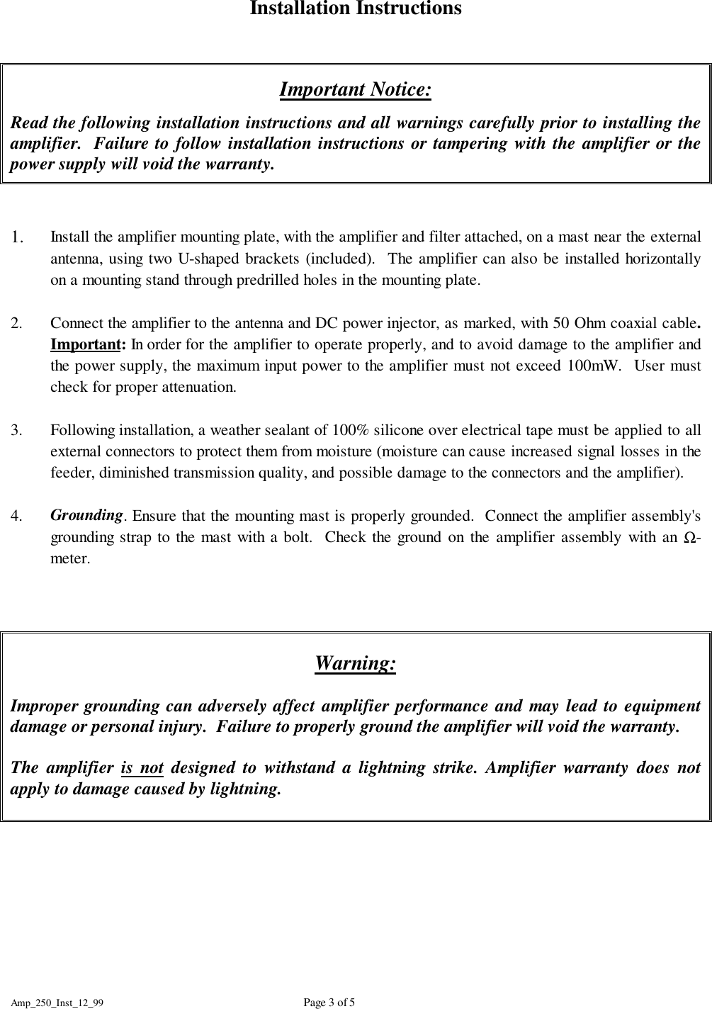 Amp_250_Inst_12_99 Page 3 of 5Installation InstructionsImportant Notice:Read the following installation instructions and all warnings carefully prior to installing theamplifier.  Failure to follow installation instructions or tampering with the amplifier or thepower supply will void the warranty.1. Install the amplifier mounting plate, with the amplifier and filter attached, on a mast near the externalantenna, using two U-shaped brackets (included).  The amplifier can also be installed horizontallyon a mounting stand through predrilled holes in the mounting plate.2. Connect the amplifier to the antenna and DC power injector, as marked, with 50 Ohm coaxial cable.Important: In order for the amplifier to operate properly, and to avoid damage to the amplifier andthe power supply, the maximum input power to the amplifier must not exceed 100mW.  User mustcheck for proper attenuation.3. Following installation, a weather sealant of 100% silicone over electrical tape must be applied to allexternal connectors to protect them from moisture (moisture can cause increased signal losses in thefeeder, diminished transmission quality, and possible damage to the connectors and the amplifier).4. Grounding. Ensure that the mounting mast is properly grounded.  Connect the amplifier assembly'sgrounding strap to the mast with a bolt.  Check the ground on the amplifier assembly with an Ω-meter.Warning:Improper grounding can adversely affect amplifier performance and may lead to equipmentdamage or personal injury.  Failure to properly ground the amplifier will void the warranty.The amplifier is not designed to withstand a lightning strike. Amplifier warranty does notapply to damage caused by lightning. 