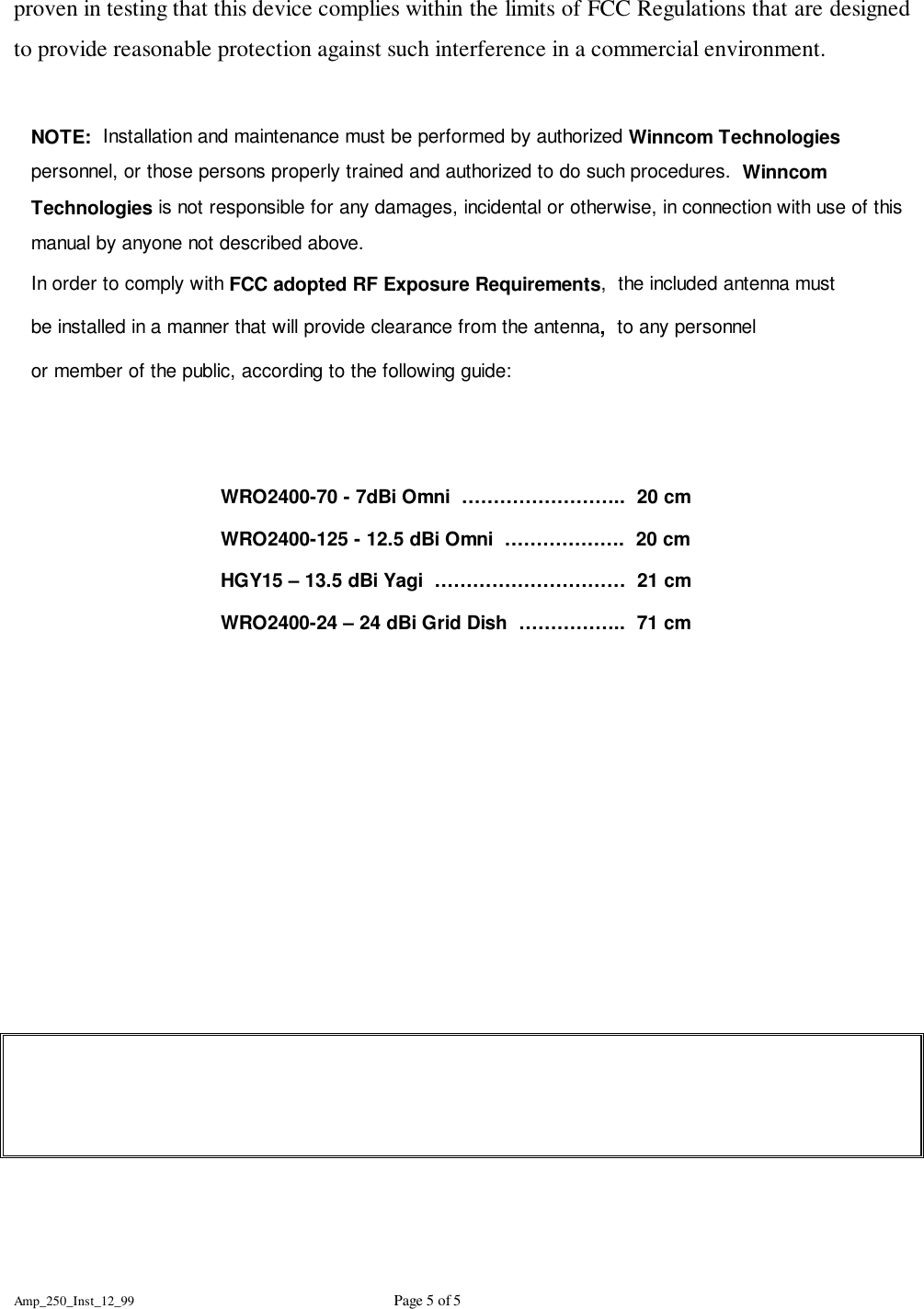Amp_250_Inst_12_99 Page 5 of 5proven in testing that this device complies within the limits of FCC Regulations that are designedto provide reasonable protection against such interference in a commercial environment.NOTE:  Installation and maintenance must be performed by authorized Winncom Technologiespersonnel, or those persons properly trained and authorized to do such procedures.  WinncomTechnologies is not responsible for any damages, incidental or otherwise, in connection with use of thismanual by anyone not described above.In order to comply with FCC adopted RF Exposure Requirements,  the included antenna mustbe installed in a manner that will provide clearance from the antenna,  to any personnelor member of the public, according to the following guide:WRO2400-70 - 7dBi Omni  &hellip;&hellip;&hellip;&hellip;&hellip;&hellip;&hellip;&hellip;..  20 cmWRO2400-125 - 12.5 dBi Omni  &hellip;&hellip;&hellip;&hellip;&hellip;&hellip;.  20 cmHGY15 &ndash; 13.5 dBi Yagi  &hellip;&hellip;&hellip;&hellip;&hellip;&hellip;&hellip;&hellip;&hellip;&hellip;  21 cmWRO2400-24 &ndash; 24 dBi Grid Dish  &hellip;&hellip;&hellip;&hellip;&hellip;..  71 cm