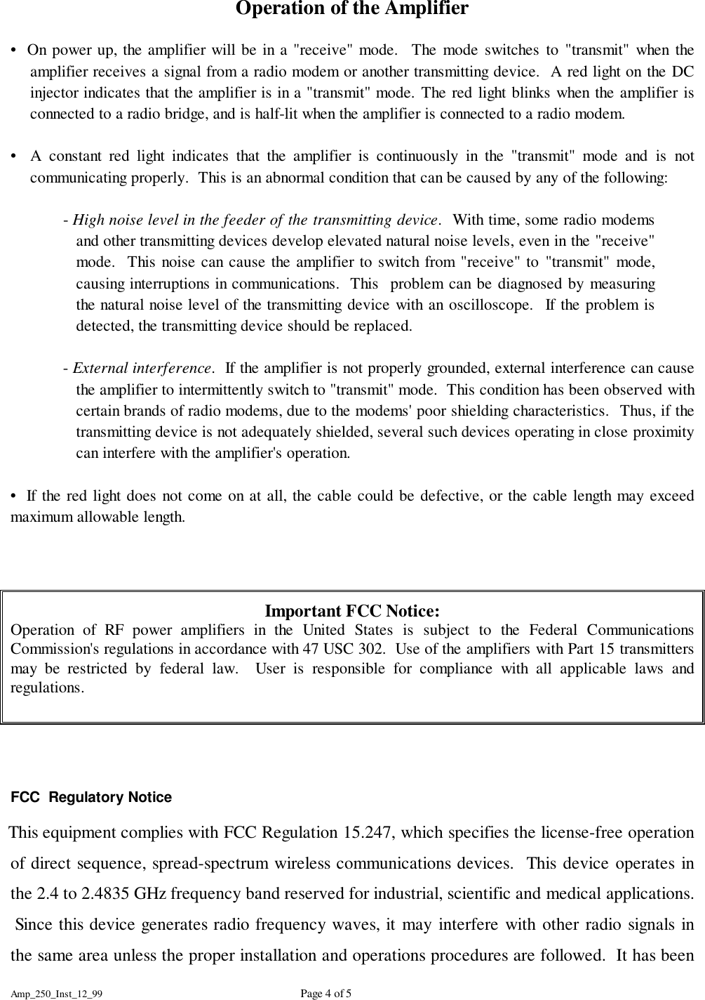 Amp_250_Inst_12_99 Page 4 of 5Operation of the Amplifier&bull;  On power up, the amplifier will be in a "receive" mode.  The mode switches to "transmit" when theamplifier receives a signal from a radio modem or another transmitting device.  A red light on the DCinjector indicates that the amplifier is in a "transmit" mode. The red light blinks when the amplifier isconnected to a radio bridge, and is half-lit when the amplifier is connected to a radio modem.&bull;  A constant red light indicates that the amplifier is continuously in the "transmit" mode and is notcommunicating properly.  This is an abnormal condition that can be caused by any of the following:- High noise level in the feeder of the transmitting device.  With time, some radio modemsand other transmitting devices develop elevated natural noise levels, even in the "receive"mode.  This noise can cause the amplifier to switch from "receive" to "transmit" mode,causing interruptions in communications.  This  problem can be diagnosed by measuringthe natural noise level of the transmitting device with an oscilloscope.  If the problem isdetected, the transmitting device should be replaced.- External interference.  If the amplifier is not properly grounded, external interference can causethe amplifier to intermittently switch to "transmit" mode.  This condition has been observed withcertain brands of radio modems, due to the modems' poor shielding characteristics.  Thus, if thetransmitting device is not adequately shielded, several such devices operating in close proximitycan interfere with the amplifier's operation.&bull;  If the red light does not come on at all, the cable could be defective, or the cable length may exceedmaximum allowable length.Important FCC Notice:Operation of RF power amplifiers in the United States is subject to the Federal CommunicationsCommission's regulations in accordance with 47 USC 302.  Use of the amplifiers with Part 15 transmittersmay be restricted by federal law.  User is responsible for compliance with all applicable laws andregulations.FCC  Regulatory Notice    This equipment complies with FCC Regulation 15.247, which specifies the license-free operationof direct sequence, spread-spectrum wireless communications devices.  This device operates inthe 2.4 to 2.4835 GHz frequency band reserved for industrial, scientific and medical applications. Since this device generates radio frequency waves, it may interfere with other radio signals inthe same area unless the proper installation and operations procedures are followed.  It has been