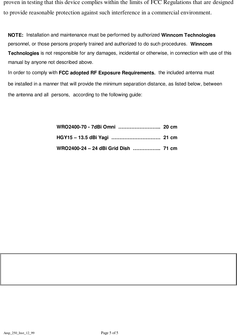Amp_250_Inst_12_99 Page 5 of 5proven in testing that this device complies within the limits of FCC Regulations that are designedto provide reasonable protection against such interference in a commercial environment.NOTE:  Installation and maintenance must be performed by authorized Winncom Technologiespersonnel, or those persons properly trained and authorized to do such procedures.  WinncomTechnologies is not responsible for any damages, incidental or otherwise, in connection with use of thismanual by anyone not described above.In order to comply with FCC adopted RF Exposure Requirements,  the included antenna mustbe installed in a manner that will provide the minimum separation distance, as listed below, between the antenna and all  persons,  according to the following guide:WRO2400-70 - 7dBi Omni  &hellip;&hellip;&hellip;&hellip;&hellip;&hellip;&hellip;&hellip;..  20 cmHGY15 &ndash; 13.5 dBi Yagi  &hellip;&hellip;&hellip;&hellip;&hellip;&hellip;&hellip;&hellip;&hellip;&hellip;  21 cmWRO2400-24 &ndash; 24 dBi Grid Dish  &hellip;&hellip;&hellip;&hellip;&hellip;..  71 cm