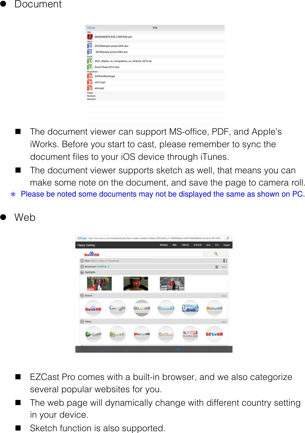  l Document  n The document viewer can support MS-office, PDF, and Apple&rsquo;s iWorks. Before you start to cast, please remember to sync the document files to your iOS device through iTunes. n The document viewer supports sketch as well, that means you can make some note on the document, and save the page to camera roll. ＊  Please be noted some documents may not be displayed the same as shown on PC.  l Web  n EZCast Pro comes with a built-in browser, and we also categorize several popular websites for you. n The web page will dynamically change with different country setting in your device. n Sketch function is also supported.  