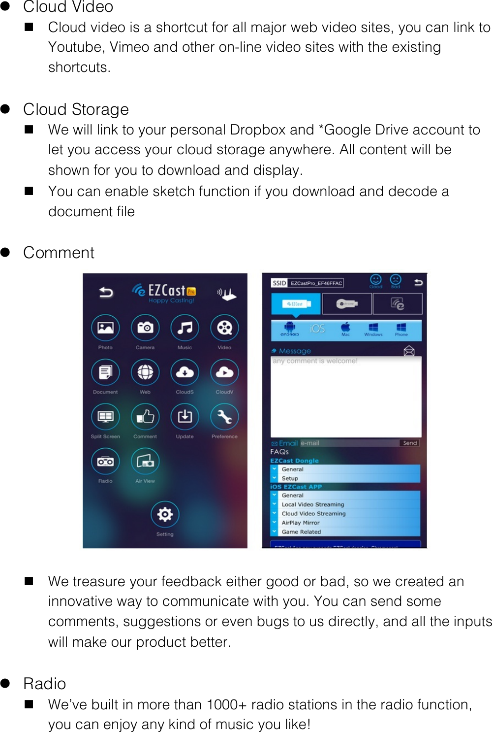 l Cloud Video n Cloud video is a shortcut for all major web video sites, you can link to Youtube, Vimeo and other on-line video sites with the existing shortcuts.  l Cloud Storage n We will link to your personal Dropbox and *Google Drive account to let you access your cloud storage anywhere. All content will be shown for you to download and display. n You can enable sketch function if you download and decode a document file  l Comment  n We treasure your feedback either good or bad, so we created an innovative way to communicate with you. You can send some comments, suggestions or even bugs to us directly, and all the inputs will make our product better.  l Radio n We&rsquo;ve built in more than 1000+ radio stations in the radio function, you can enjoy any kind of music you like! 