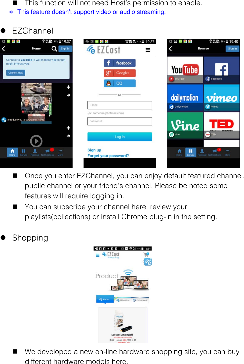 n This function will not need Host&rsquo;s permission to enable. ＊  This feature doesn&rsquo;t support video or audio streaming.  l EZChannel    n Once you enter EZChannel, you can enjoy default featured channel, public channel or your friend&rsquo;s channel. Please be noted some features will require logging in. n You can subscribe your channel here, review your playlists(collections) or install Chrome plug-in in the setting.  l Shopping  n We developed a new on-line hardware shopping site, you can buy different hardware models here. 