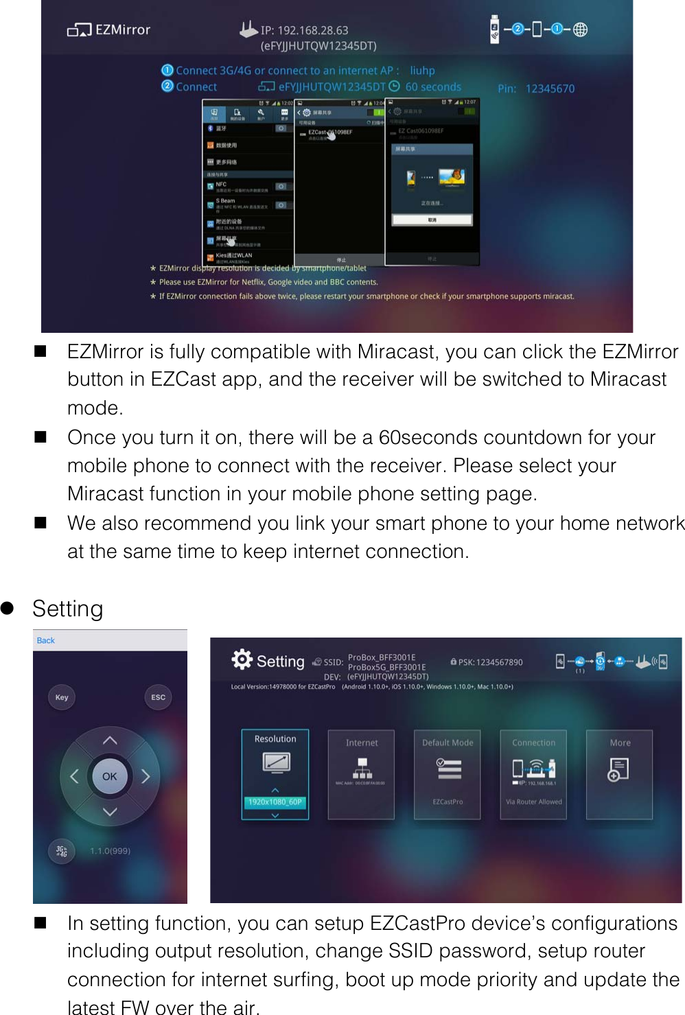  n EZMirror is fully compatible with Miracast, you can click the EZMirror button in EZCast app, and the receiver will be switched to Miracast mode. n Once you turn it on, there will be a 60seconds countdown for your mobile phone to connect with the receiver. Please select your Miracast function in your mobile phone setting page. n We also recommend you link your smart phone to your home network at the same time to keep internet connection.  l Setting     n In setting function, you can setup EZCastPro device&rsquo;s configurations including output resolution, change SSID password, setup router connection for internet surfing, boot up mode priority and update the latest FW over the air. 