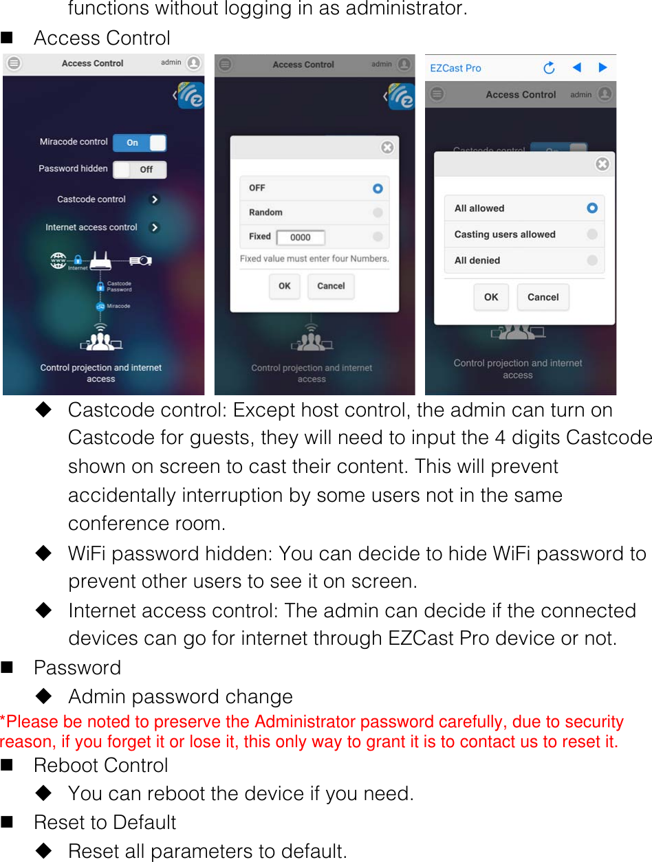 functions without logging in as administrator. n Access Control      u Castcode control: Except host control, the admin can turn on Castcode for guests, they will need to input the 4 digits Castcode shown on screen to cast their content. This will prevent accidentally interruption by some users not in the same conference room. u WiFi password hidden: You can decide to hide WiFi password to prevent other users to see it on screen. u Internet access control: The admin can decide if the connected devices can go for internet through EZCast Pro device or not. n Password u Admin password change *Please be noted to preserve the Administrator password carefully, due to security reason, if you forget it or lose it, this only way to grant it is to contact us to reset it. n Reboot Control u You can reboot the device if you need. n Reset to Default u Reset all parameters to default.     