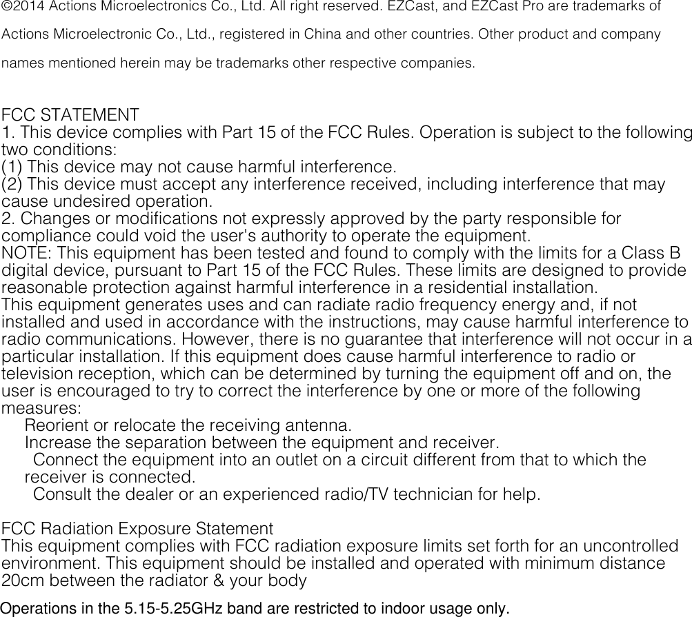  &copy;2014 Actions Microelectronics Co., Ltd. All right reserved. EZCast, and EZCast Pro are trademarks of Actions Microelectronic Co., Ltd., registered in China and other countries. Other product and company names mentioned herein may be trademarks other respective companies.  FCC STATEMENT   1. This device complies with Part 15 of the FCC Rules. Operation is subject to the following two conditions:   (1) This device may not cause harmful interference.   (2) This device must accept any interference received, including interference that may cause undesired operation.   2. Changes or modifications not expressly approved by the party responsible for compliance could void the user's authority to operate the equipment.   NOTE: This equipment has been tested and found to comply with the limits for a Class B digital device, pursuant to Part 15 of the FCC Rules. These limits are designed to provide reasonable protection against harmful interference in a residential installation.   This equipment generates uses and can radiate radio frequency energy and, if not installed and used in accordance with the instructions, may cause harmful interference to radio communications. However, there is no guarantee that interference will not occur in a particular installation. If this equipment does cause harmful interference to radio or television reception, which can be determined by turning the equipment off and on, the user is encouraged to try to correct the interference by one or more of the following measures:   Reorient or relocate the receiving antenna.   Increase the separation between the equipment and receiver.     Connect the equipment into an outlet on a circuit different from that to which the receiver is connected.     Consult the dealer or an experienced radio/TV technician for help.  FCC Radiation Exposure Statement   This equipment complies with FCC radiation exposure limits set forth for an uncontrolled environment. This equipment should be installed and operated with minimum distance 20cm between the radiator &amp; your body           Operations in the 5.15-5.25GHz band are restricted to indoor usage only.
