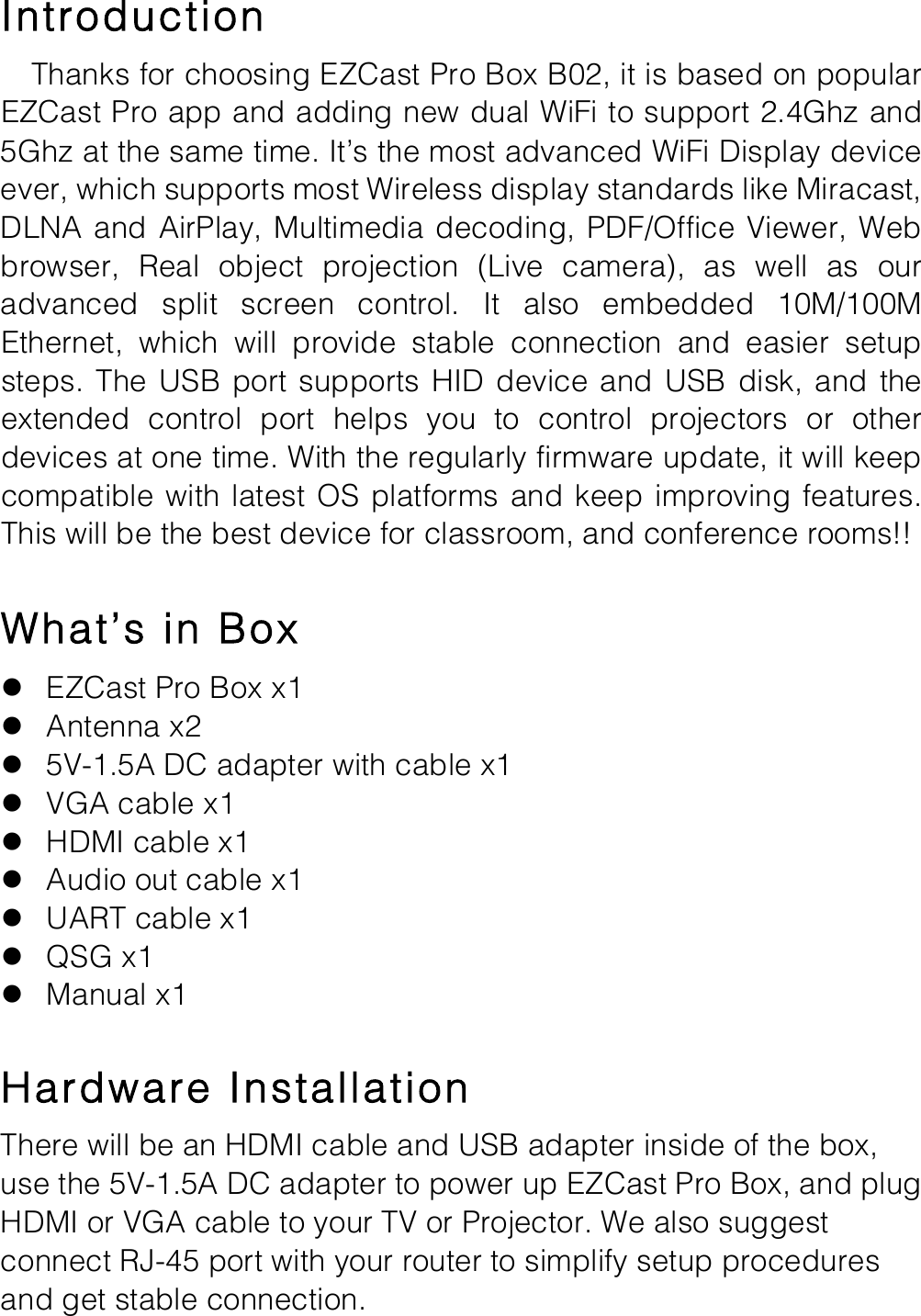 Introduction   Thanks for choosing EZCast Pro Box B02, it is based on popular EZCast Pro app and adding new dual WiFi to support 2.4Ghz and 5Ghz at the same time. It&rsquo;s the most advanced WiFi Display device ever, which supports most Wireless display standards like Miracast, DLNA and AirPlay, Multimedia decoding, PDF/Office Viewer, Web browser,  Real  object  projection (Live  camera),  as  well  as  our advanced  split  screen  control.  It  also embedded  10M/100M Ethernet,  which  will  provide  stable  connection  and  easier  setup steps.  The USB  port supports  HID device  and USB disk, and the extended  control  port  helps  you  to  control  projectors  or  other devices at one time. With the regularly firmware update, it will keep compatible with latest OS platforms and keep improving features. This will be the best device for classroom, and conference rooms!!  What&rsquo;s in Box l EZCast Pro Box x1 l Antenna x2 l 5V-1.5A DC adapter with cable x1 l VGA cable x1 l HDMI cable x1 l Audio out cable x1 l UART cable x1 l QSG x1 l Manual x1  Hardware Installation There will be an HDMI cable and USB adapter inside of the box, use the 5V-1.5A DC adapter to power up EZCast Pro Box, and plug HDMI or VGA cable to your TV or Projector. We also suggest connect RJ-45 port with your router to simplify setup procedures and get stable connection. 