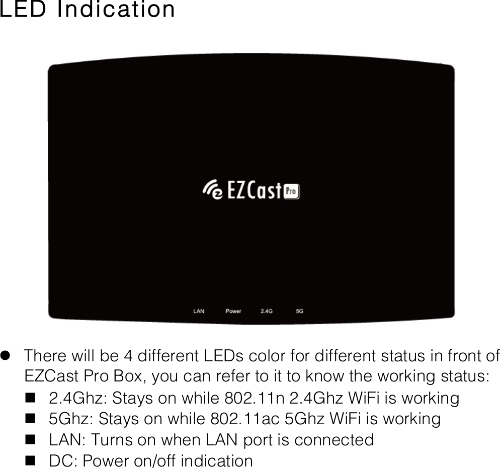   LED Indication  l There will be 4 different LEDs color for different status in front of EZCast Pro Box, you can refer to it to know the working status: n 2.4Ghz: Stays on while 802.11n 2.4Ghz WiFi is working n 5Ghz: Stays on while 802.11ac 5Ghz WiFi is working n LAN: Turns on when LAN port is connected n DC: Power on/off indication 