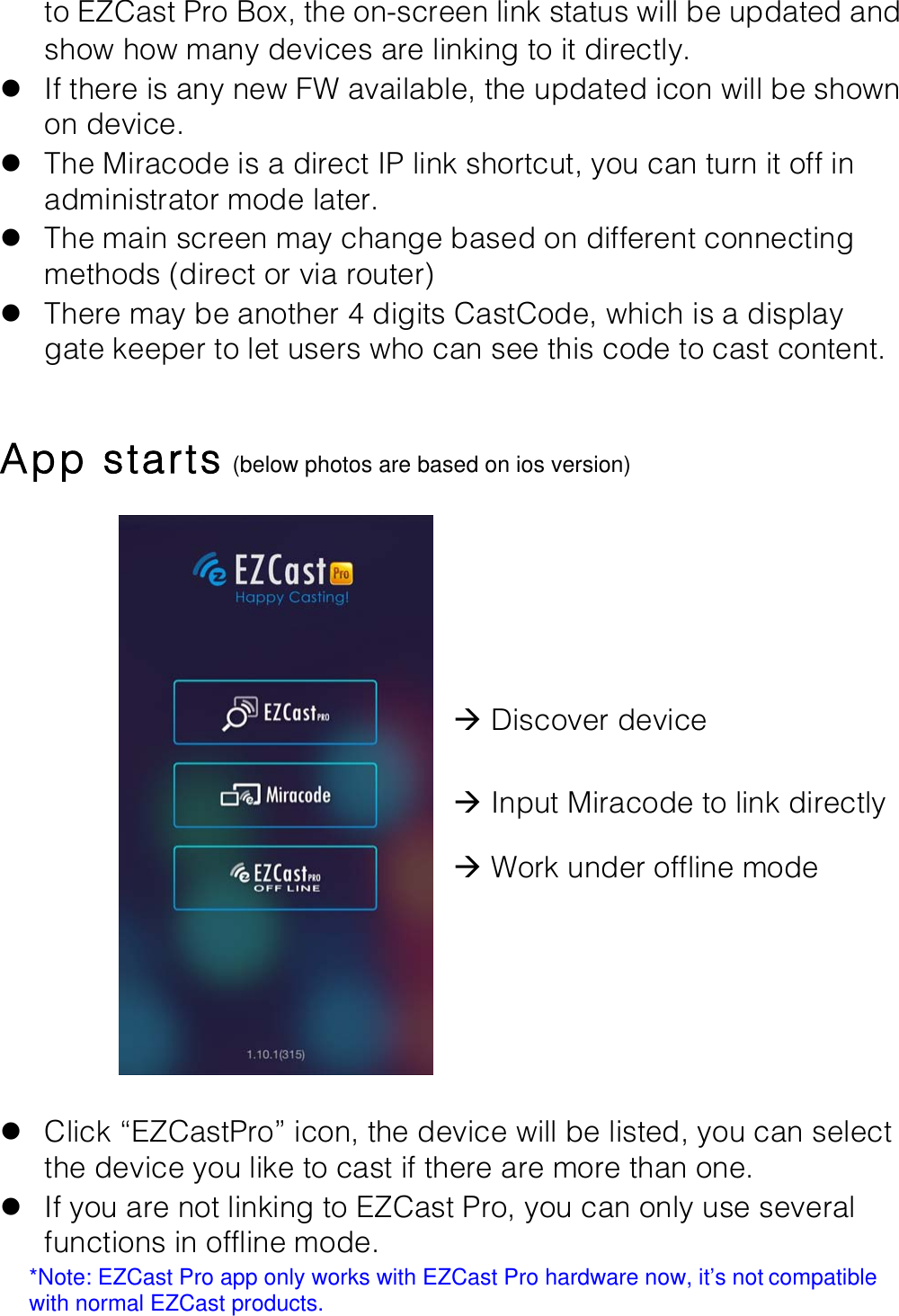 to EZCast Pro Box, the on-screen link status will be updated and show how many devices are linking to it directly. l If there is any new FW available, the updated icon will be shown on device. l The Miracode is a direct IP link shortcut, you can turn it off in administrator mode later. l The main screen may change based on different connecting methods (direct or via router) l There may be another 4 digits CastCode, which is a display gate keeper to let users who can see this code to cast content.  App starts (below photos are based on ios version)  !!!!!!&agrave; Discover device!&agrave; Input Miracode to link directly!&agrave; Work under offline mode!!l Click &ldquo;EZCastPro&rdquo; icon, the device will be listed, you can select the device you like to cast if there are more than one. l If you are not linking to EZCast Pro, you can only use several functions in offline mode. *Note: EZCast Pro app only works with EZCast Pro hardware now, it&rsquo;s not!compatible with normal EZCast products.! 