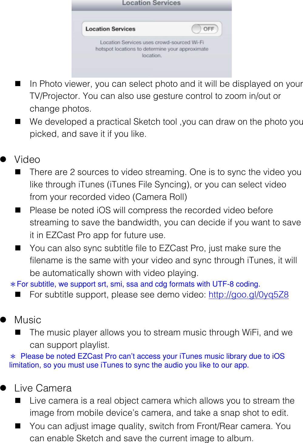 n In Photo viewer, you can select photo and it will be displayed on your TV/Projector. You can also use gesture control to zoom in/out or change photos. n We developed a practical Sketch tool ,you can draw on the photo you picked, and save it if you like.  l Video n There are 2 sources to video streaming. One is to sync the video you like through iTunes (iTunes File Syncing), or you can select video from your recorded video (Camera Roll) n Please be noted iOS will compress the recorded video before streaming to save the bandwidth, you can decide if you want to save it in EZCast Pro app for future use. n You can also sync subtitle file to EZCast Pro, just make sure the filename is the same with your video and sync through iTunes, it will be automatically shown with video playing. ＊For subtitle, we support srt, smi, ssa and cdg formats with UTF-8 coding. n For subtitle support, please see demo video: http://goo.gl/0yq5Z8  l Music n The music player allows you to stream music through WiFi, and we can support playlist. ＊  Please be noted EZCast Pro can&rsquo;t access your iTunes music library due to iOS limitation, so you must use iTunes to sync the audio you like to our app.  l Live Camera n Live camera is a real object camera which allows you to stream the image from mobile device&rsquo;s camera, and take a snap shot to edit. n You can adjust image quality, switch from Front/Rear camera. You can enable Sketch and save the current image to album. 
