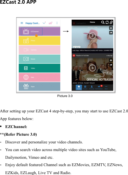                                                                                            EZCast 2.0 APP After setting up your EZCast 4 step-by-step, you may start to use EZCast 2.0 App features below:  &bull; EZChannel:  **(Refer Picture 3.0) - Discover and personalize your video channels. - You  can search video across multiple video sites such as YouTube, Dailymotion, Vimeo and etc. - Enjoy default featured Channel such as EZMovies, EZMTV, EZNews, EZKids, EZLaugh, Live TV and Radio. Picture 3.0 
