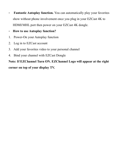                                                                                            -  Fantastic Autoplay function. You can automatically play your favorites show without phone involvement once you plug in your EZCast 4K to HDMI/MHL port then power on your EZCast 4K dongle. - How to use Autoplay function?  1.  Power-On your Autoplay function 2.  Log in to EZCast account  3.  Add your favorites video to your personal channel 4.  Bind your channel with EZCast Dongle Note: If EZChannel Turn ON. EZChannel Logo will appear at the right corner on top of your display T V.                  