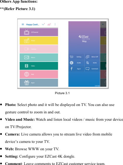                                                                                            Others App functions: **(Refer Picture 3.1) ● Photo: Select photo and it will be displayed on T V.  You can also use gesture control to zoom in and out. ● Video and Music: Watch and listen local videos / music from your device on TV/Projector. ● Camera: Live camera allows you to stream live video from mobile device&rsquo;s camera to your T V.  ● Web: Browse WWW on your T V.  ● Setting: Configure your EZCast 4K dongle. ● Comment: Leave comments to EZCast customer service team. Picture 3.1 