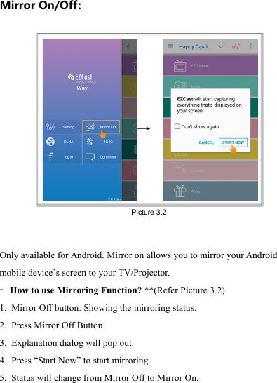                                                                                            Mirror On/Off:  Only available for Android. Mirror on allows you to mirror your Android mobile device&rsquo;s screen to your TV/Projector. -  How to use Mirroring Function? **(Refer Picture 3.2) 1. Mirror Off button: Showing the mirroring status. 2. Press Mirror Off Button. 3. Explanation dialog will pop out. 4. Press &ldquo;Start Now&rdquo; to start mirroring. 5. Status will change from Mirror Off to Mirror On.  Picture 3.2 