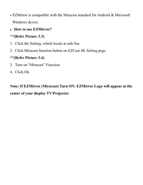                                                                                            &bull; EZMirror is compatible with the Miracast standard for Android &amp; Microsoft Windows device.  &bull; How to use EZMirror? **(Refer Picture 3.3) 1. Click the Setting, which locate at side bar. 2. Click Miracast function button on EZCast 4K Setting page. **(Refer Picture 3.4) 3. Turn on &ldquo;Miracast&rdquo; Function. 4. Click Ok.  Note: If EZMirror (Miracast) Turn ON. EZMirror Logo will appear at the center of your display TV/Projector.             
