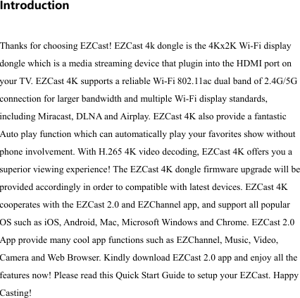                                                                                            Introduction  Thanks for choosing EZCast! EZCast 4k dongle is the 4Kx2K Wi-Fi display dongle which is a media streaming device that plugin into the HDMI port on your T V.  EZCast 4K supports a reliable Wi-Fi 802.11ac dual band of 2.4G/5G connection for larger bandwidth and multiple Wi-Fi display standards, including Miracast, DLNA and Airplay. EZCast 4K also provide a fantastic Auto play function which can automatically play your favorites show without phone involvement. With H.265 4K video decoding, EZCast 4K offers you a superior viewing experience! The EZCast 4K dongle firmware upgrade will be provided accordingly in order to compatible with latest devices. EZCast 4K cooperates with the EZCast 2.0 and EZChannel app, and support all popular OS such as iOS, Android, Mac, Microsoft Windows and Chrome. EZCast 2.0 App provide many cool app functions such as EZChannel, Music, Video, Camera and Web Browser. Kindly download EZCast 2.0 app and enjoy all the features now! Please read this Quick Start Guide to setup your EZCast. Happy Casting!      