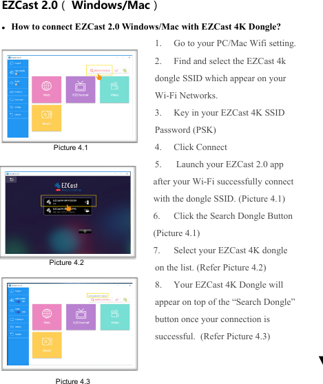                                                                                            EZCast 2.0（ Windows/Mac） &bull; How to connect EZCast 2.0 Windows/Mac with EZCast 4K Dongle? 1. Go to your PC/Mac Wifi setting. 2. Find and select the EZCast 4k dongle SSID which appear on your Wi-Fi Networks. 3. Key in your EZCast 4K SSID Password (PSK) 4. Click Connect 5.  Launch your EZCast 2.0 app after your Wi-Fi successfully connect with the dongle SSID. (Picture 4.1) 6. Click the Search Dongle Button (Picture 4.1) 7. Select your EZCast 4K dongle on the list. (Refer Picture 4.2) 8. Your EZCast 4K Dongle will appear on top of the &ldquo;Search Dongle&rdquo; button once your connection is successful.  (Refer Picture 4.3)    Picture 4.2 Picture 4.1 Picture 4.3 
