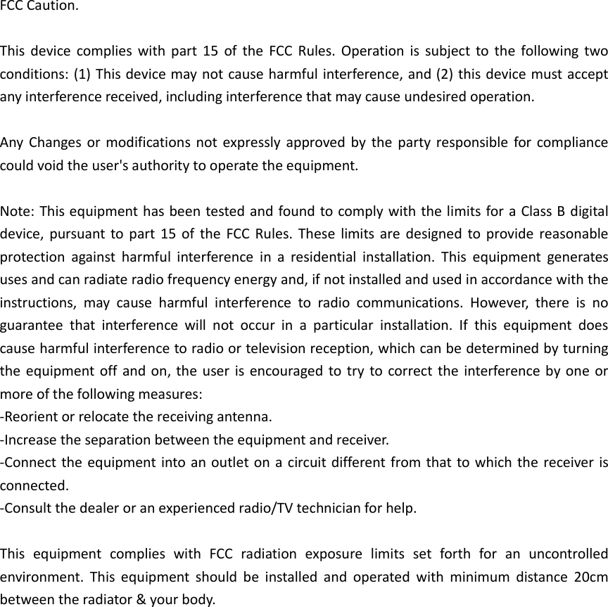 FCC Caution.  This  device  complies  with  part  15  of  the  FCC  Rules.  Operation  is  subject  to  the  following  two conditions: (1) This device may not cause harmful interference, and (2) this device must accept any interference received, including interference that may cause undesired operation.  Any  Changes  or modifications  not  expressly  approved  by  the  party  responsible  for  compliance could void the user's authority to operate the equipment.  Note: This equipment has been tested and found to comply with the limits for a Class B digital device,  pursuant  to part  15  of  the  FCC  Rules.  These  limits  are designed  to provide reasonable protection  against  harmful  interference  in  a  residential  installation.  This  equipment  generates uses and can radiate radio frequency energy and, if not installed and used in accordance with the instructions,  may  cause  harmful  interference  to  radio  communications.  However,  there  is  no guarantee  that  interference  will  not  occur  in  a  particular  installation.  If  this  equipment  does cause harmful interference to radio or television reception, which can be determined by turning the equipment off  and  on, the user  is encouraged to try  to  correct  the interference by  one  or more of the following measures: -Reorient or relocate the receiving antenna. -Increase the separation between the equipment and receiver. -Connect the equipment into an outlet on a circuit different  from that to which the receiver  is connected. -Consult the dealer or an experienced radio/TV technician for help.  This  equipment  complies  with  FCC  radiation  exposure  limits  set  forth  for  an  uncontrolled environment.  This  equipment  should  be  installed  and  operated  with  minimum  distance  20cm between the radiator &amp; your body. 