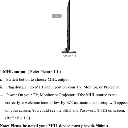                                                                                            1.MHL output  ( Refer Picture:1.1 )   i.  Switch button to choose MHL output. ii.  Plug dongle into MHL input port on your T V,  Monitor, or Projector. iii.  Power On your T V,  Monitor or Projector, if the MHL source is set correctly, a welcome tone follow by EZCast main menu setup will appear on your screen. You could see the SSID and Password (PSK) on screen. (Refer Pic 1.0)  Note: Please be noted your MHL device must provide 900mA.     