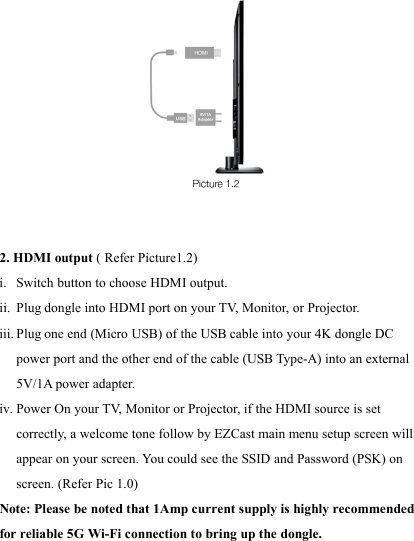                                                                                             2. HDMI output ( Refer Picture1.2) i. Switch button to choose HDMI output. ii. Plug dongle into HDMI port on your T V,  Monitor, or Projector. iii. Plug one end (Micro USB) of the USB cable into your 4K dongle DC power port and the other end of the cable (USB Type-A) into an external 5V/1A power adapter. iv. Power On your T V,  Monitor or Projector, if the HDMI source is set correctly, a welcome tone follow by EZCast main menu setup screen will appear on your screen. You could see the SSID and Password (PSK) on screen. (Refer Pic 1.0) Note: Please be noted that 1Amp current supply is highly recommended for reliable 5G Wi-Fi connection to bring up the dongle.  